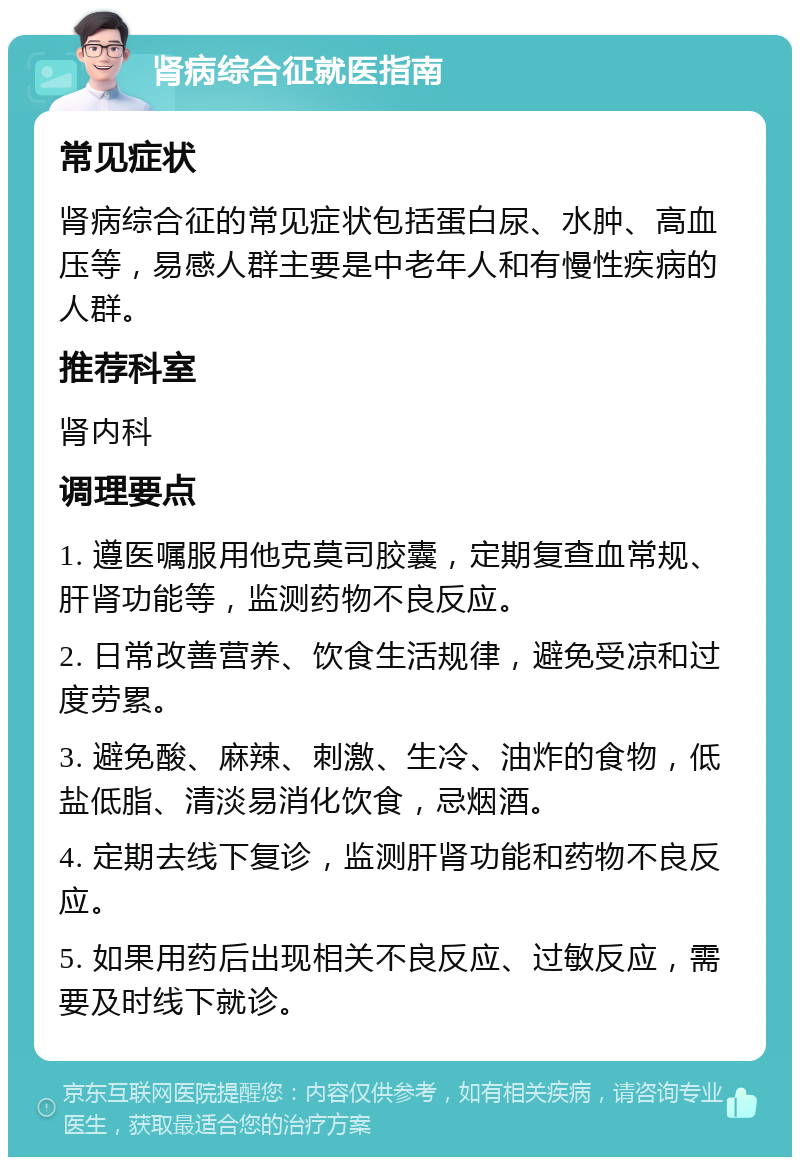 肾病综合征就医指南 常见症状 肾病综合征的常见症状包括蛋白尿、水肿、高血压等，易感人群主要是中老年人和有慢性疾病的人群。 推荐科室 肾内科 调理要点 1. 遵医嘱服用他克莫司胶囊，定期复查血常规、肝肾功能等，监测药物不良反应。 2. 日常改善营养、饮食生活规律，避免受凉和过度劳累。 3. 避免酸、麻辣、刺激、生冷、油炸的食物，低盐低脂、清淡易消化饮食，忌烟酒。 4. 定期去线下复诊，监测肝肾功能和药物不良反应。 5. 如果用药后出现相关不良反应、过敏反应，需要及时线下就诊。