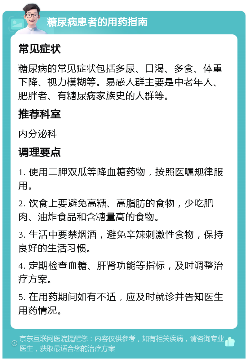 糖尿病患者的用药指南 常见症状 糖尿病的常见症状包括多尿、口渴、多食、体重下降、视力模糊等。易感人群主要是中老年人、肥胖者、有糖尿病家族史的人群等。 推荐科室 内分泌科 调理要点 1. 使用二胛双瓜等降血糖药物，按照医嘱规律服用。 2. 饮食上要避免高糖、高脂肪的食物，少吃肥肉、油炸食品和含糖量高的食物。 3. 生活中要禁烟酒，避免辛辣刺激性食物，保持良好的生活习惯。 4. 定期检查血糖、肝肾功能等指标，及时调整治疗方案。 5. 在用药期间如有不适，应及时就诊并告知医生用药情况。