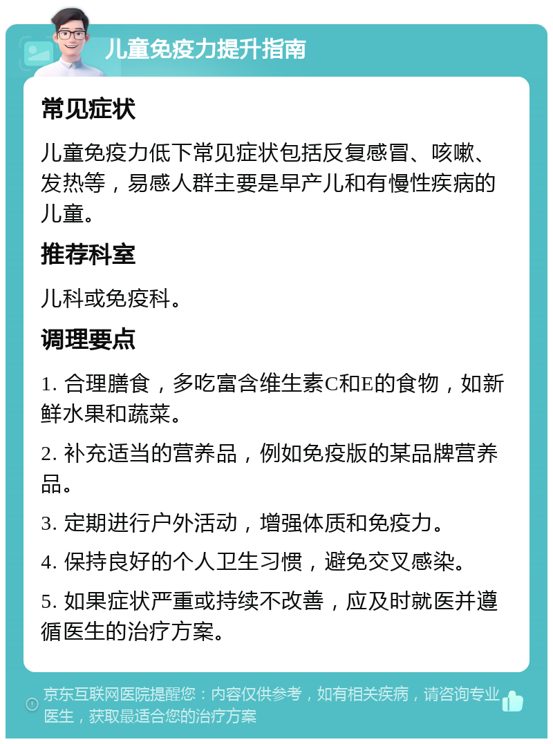 儿童免疫力提升指南 常见症状 儿童免疫力低下常见症状包括反复感冒、咳嗽、发热等，易感人群主要是早产儿和有慢性疾病的儿童。 推荐科室 儿科或免疫科。 调理要点 1. 合理膳食，多吃富含维生素C和E的食物，如新鲜水果和蔬菜。 2. 补充适当的营养品，例如免疫版的某品牌营养品。 3. 定期进行户外活动，增强体质和免疫力。 4. 保持良好的个人卫生习惯，避免交叉感染。 5. 如果症状严重或持续不改善，应及时就医并遵循医生的治疗方案。