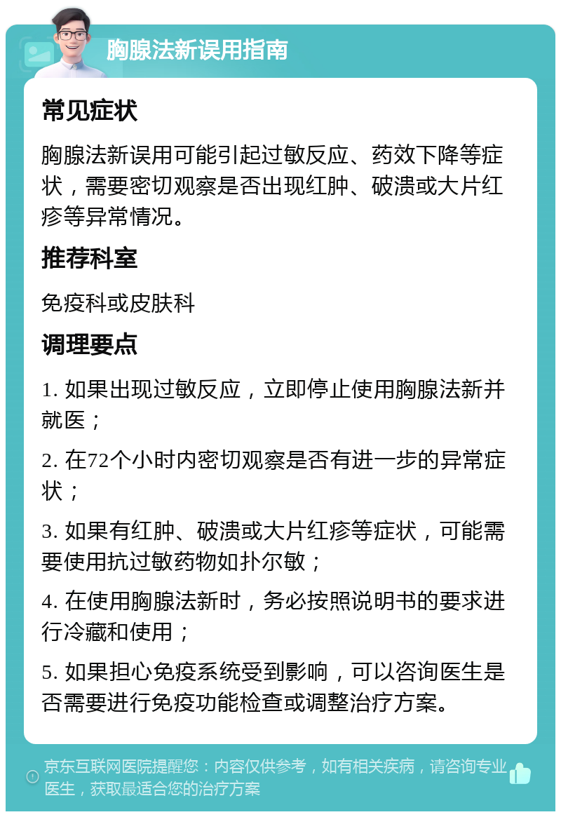 胸腺法新误用指南 常见症状 胸腺法新误用可能引起过敏反应、药效下降等症状，需要密切观察是否出现红肿、破溃或大片红疹等异常情况。 推荐科室 免疫科或皮肤科 调理要点 1. 如果出现过敏反应，立即停止使用胸腺法新并就医； 2. 在72个小时内密切观察是否有进一步的异常症状； 3. 如果有红肿、破溃或大片红疹等症状，可能需要使用抗过敏药物如扑尔敏； 4. 在使用胸腺法新时，务必按照说明书的要求进行冷藏和使用； 5. 如果担心免疫系统受到影响，可以咨询医生是否需要进行免疫功能检查或调整治疗方案。