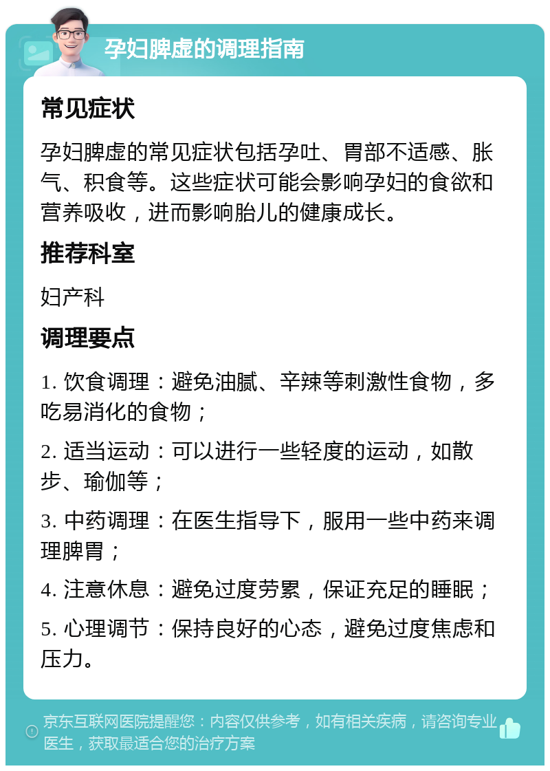 孕妇脾虚的调理指南 常见症状 孕妇脾虚的常见症状包括孕吐、胃部不适感、胀气、积食等。这些症状可能会影响孕妇的食欲和营养吸收，进而影响胎儿的健康成长。 推荐科室 妇产科 调理要点 1. 饮食调理：避免油腻、辛辣等刺激性食物，多吃易消化的食物； 2. 适当运动：可以进行一些轻度的运动，如散步、瑜伽等； 3. 中药调理：在医生指导下，服用一些中药来调理脾胃； 4. 注意休息：避免过度劳累，保证充足的睡眠； 5. 心理调节：保持良好的心态，避免过度焦虑和压力。