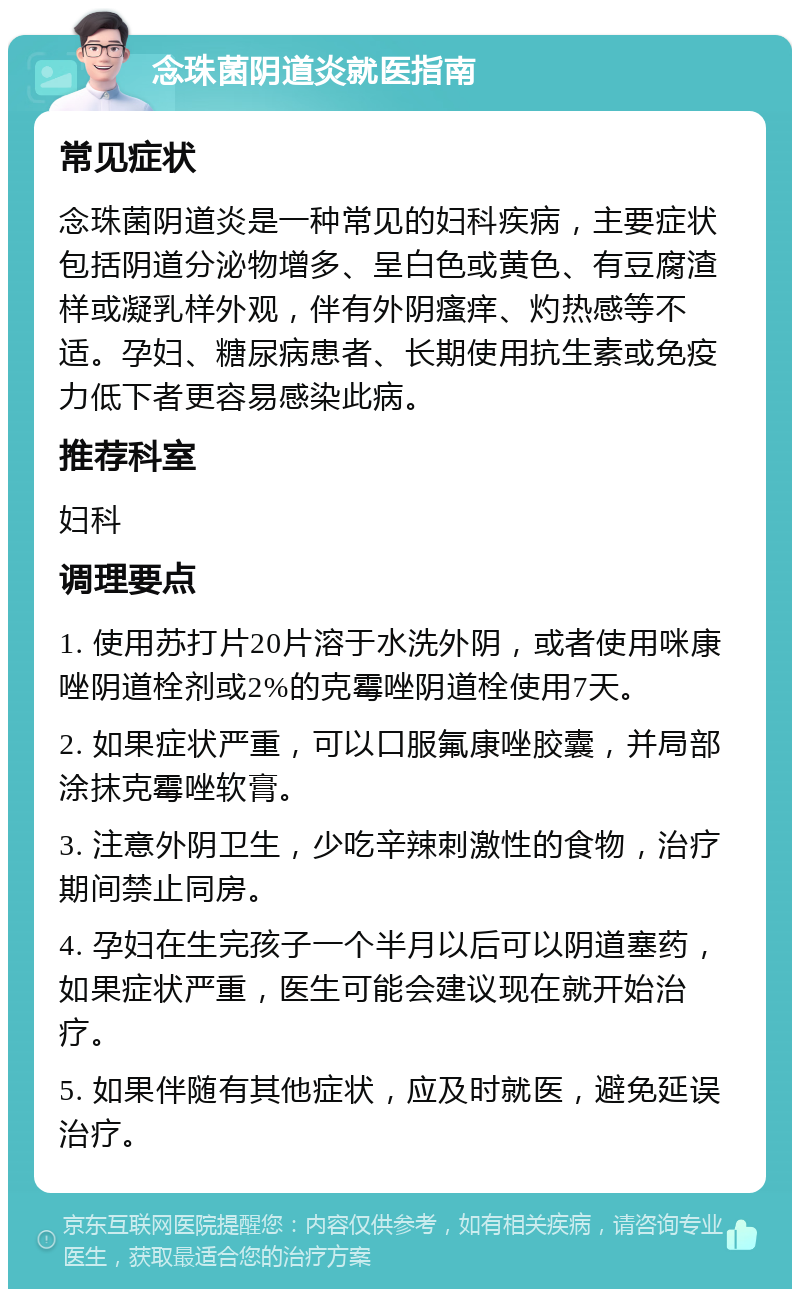 念珠菌阴道炎就医指南 常见症状 念珠菌阴道炎是一种常见的妇科疾病，主要症状包括阴道分泌物增多、呈白色或黄色、有豆腐渣样或凝乳样外观，伴有外阴瘙痒、灼热感等不适。孕妇、糖尿病患者、长期使用抗生素或免疫力低下者更容易感染此病。 推荐科室 妇科 调理要点 1. 使用苏打片20片溶于水洗外阴，或者使用咪康唑阴道栓剂或2%的克霉唑阴道栓使用7天。 2. 如果症状严重，可以口服氟康唑胶囊，并局部涂抹克霉唑软膏。 3. 注意外阴卫生，少吃辛辣刺激性的食物，治疗期间禁止同房。 4. 孕妇在生完孩子一个半月以后可以阴道塞药，如果症状严重，医生可能会建议现在就开始治疗。 5. 如果伴随有其他症状，应及时就医，避免延误治疗。