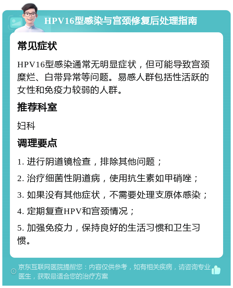 HPV16型感染与宫颈修复后处理指南 常见症状 HPV16型感染通常无明显症状，但可能导致宫颈糜烂、白带异常等问题。易感人群包括性活跃的女性和免疫力较弱的人群。 推荐科室 妇科 调理要点 1. 进行阴道镜检查，排除其他问题； 2. 治疗细菌性阴道病，使用抗生素如甲硝唑； 3. 如果没有其他症状，不需要处理支原体感染； 4. 定期复查HPV和宫颈情况； 5. 加强免疫力，保持良好的生活习惯和卫生习惯。