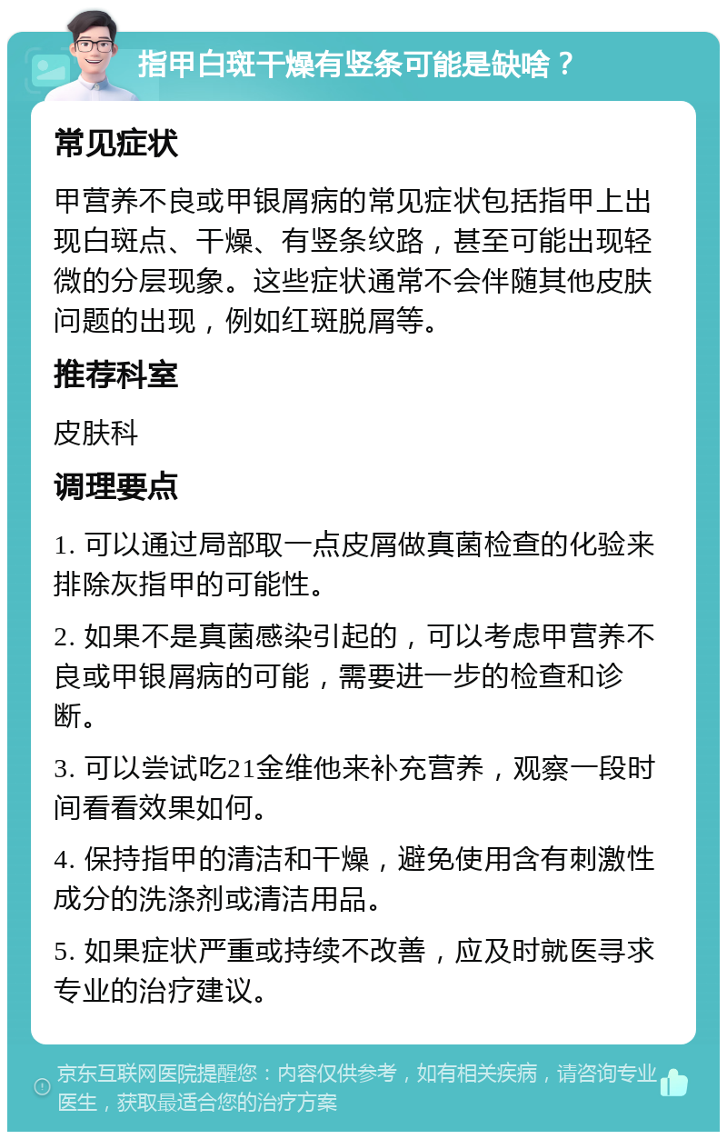 指甲白斑干燥有竖条可能是缺啥？ 常见症状 甲营养不良或甲银屑病的常见症状包括指甲上出现白斑点、干燥、有竖条纹路，甚至可能出现轻微的分层现象。这些症状通常不会伴随其他皮肤问题的出现，例如红斑脱屑等。 推荐科室 皮肤科 调理要点 1. 可以通过局部取一点皮屑做真菌检查的化验来排除灰指甲的可能性。 2. 如果不是真菌感染引起的，可以考虑甲营养不良或甲银屑病的可能，需要进一步的检查和诊断。 3. 可以尝试吃21金维他来补充营养，观察一段时间看看效果如何。 4. 保持指甲的清洁和干燥，避免使用含有刺激性成分的洗涤剂或清洁用品。 5. 如果症状严重或持续不改善，应及时就医寻求专业的治疗建议。