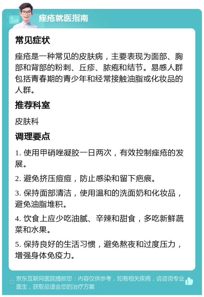 痤疮就医指南 常见症状 痤疮是一种常见的皮肤病，主要表现为面部、胸部和背部的粉刺、丘疹、脓疱和结节。易感人群包括青春期的青少年和经常接触油脂或化妆品的人群。 推荐科室 皮肤科 调理要点 1. 使用甲硝唑凝胶一日两次，有效控制痤疮的发展。 2. 避免挤压痘痘，防止感染和留下疤痕。 3. 保持面部清洁，使用温和的洗面奶和化妆品，避免油脂堆积。 4. 饮食上应少吃油腻、辛辣和甜食，多吃新鲜蔬菜和水果。 5. 保持良好的生活习惯，避免熬夜和过度压力，增强身体免疫力。