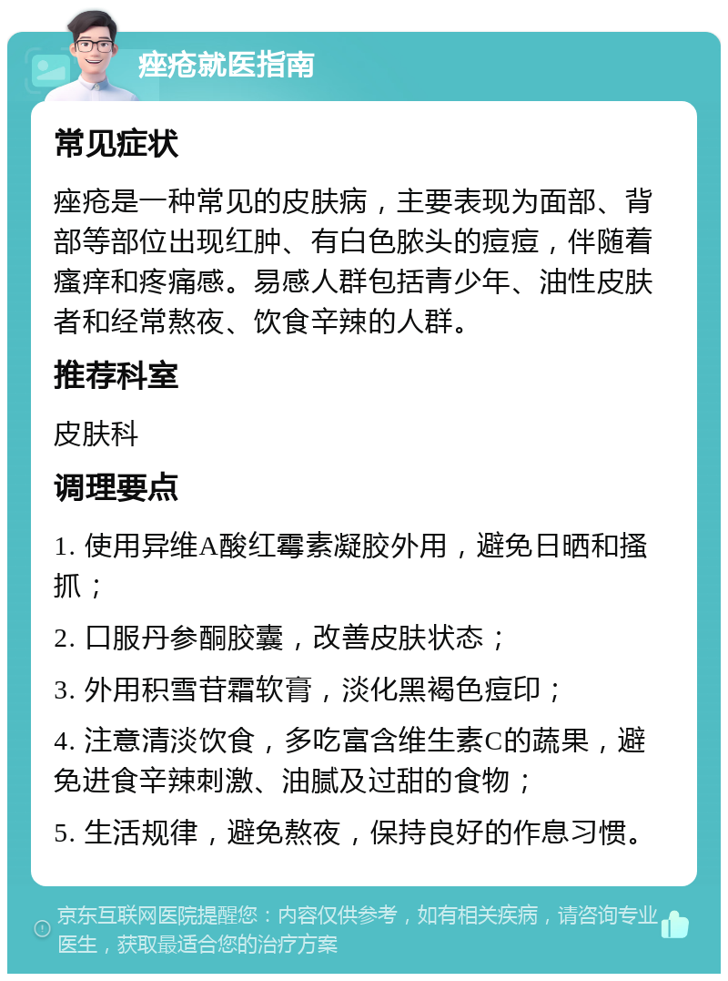 痤疮就医指南 常见症状 痤疮是一种常见的皮肤病，主要表现为面部、背部等部位出现红肿、有白色脓头的痘痘，伴随着瘙痒和疼痛感。易感人群包括青少年、油性皮肤者和经常熬夜、饮食辛辣的人群。 推荐科室 皮肤科 调理要点 1. 使用异维A酸红霉素凝胶外用，避免日晒和搔抓； 2. 口服丹参酮胶囊，改善皮肤状态； 3. 外用积雪苷霜软膏，淡化黑褐色痘印； 4. 注意清淡饮食，多吃富含维生素C的蔬果，避免进食辛辣刺激、油腻及过甜的食物； 5. 生活规律，避免熬夜，保持良好的作息习惯。