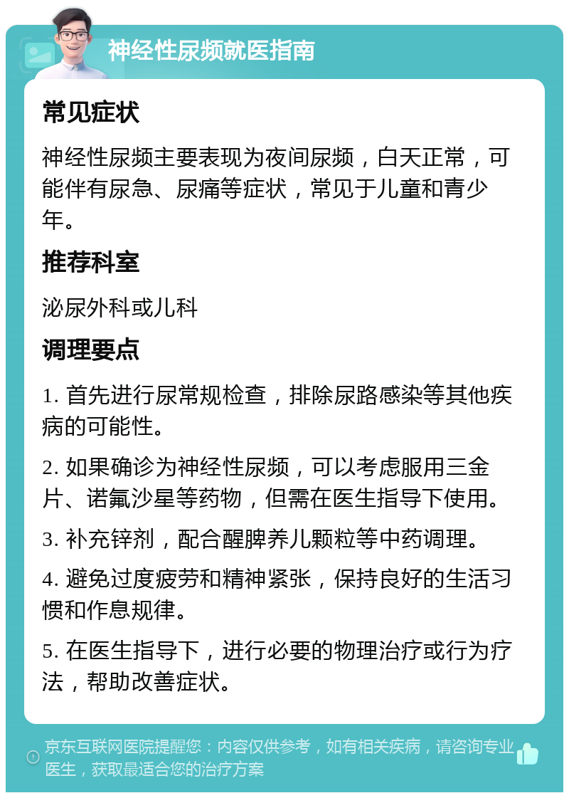 神经性尿频就医指南 常见症状 神经性尿频主要表现为夜间尿频，白天正常，可能伴有尿急、尿痛等症状，常见于儿童和青少年。 推荐科室 泌尿外科或儿科 调理要点 1. 首先进行尿常规检查，排除尿路感染等其他疾病的可能性。 2. 如果确诊为神经性尿频，可以考虑服用三金片、诺氟沙星等药物，但需在医生指导下使用。 3. 补充锌剂，配合醒脾养儿颗粒等中药调理。 4. 避免过度疲劳和精神紧张，保持良好的生活习惯和作息规律。 5. 在医生指导下，进行必要的物理治疗或行为疗法，帮助改善症状。