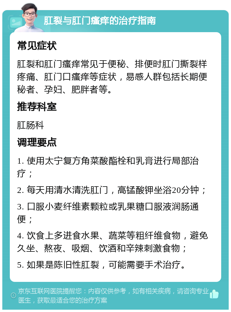 肛裂与肛门瘙痒的治疗指南 常见症状 肛裂和肛门瘙痒常见于便秘、排便时肛门撕裂样疼痛、肛门口瘙痒等症状，易感人群包括长期便秘者、孕妇、肥胖者等。 推荐科室 肛肠科 调理要点 1. 使用太宁复方角菜酸酯栓和乳膏进行局部治疗； 2. 每天用清水清洗肛门，高锰酸钾坐浴20分钟； 3. 口服小麦纤维素颗粒或乳果糖口服液润肠通便； 4. 饮食上多进食水果、蔬菜等粗纤维食物，避免久坐、熬夜、吸烟、饮酒和辛辣刺激食物； 5. 如果是陈旧性肛裂，可能需要手术治疗。