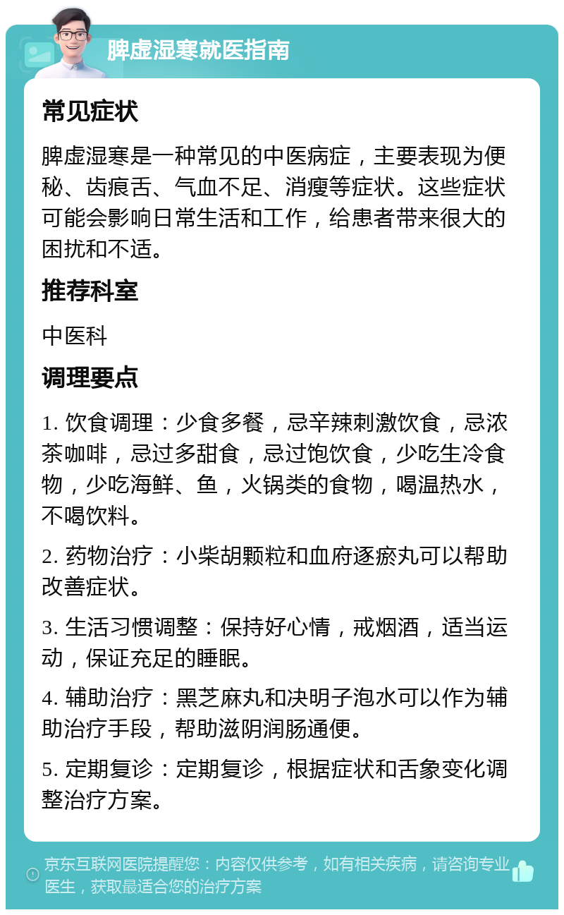 脾虚湿寒就医指南 常见症状 脾虚湿寒是一种常见的中医病症，主要表现为便秘、齿痕舌、气血不足、消瘦等症状。这些症状可能会影响日常生活和工作，给患者带来很大的困扰和不适。 推荐科室 中医科 调理要点 1. 饮食调理：少食多餐，忌辛辣刺激饮食，忌浓茶咖啡，忌过多甜食，忌过饱饮食，少吃生冷食物，少吃海鲜、鱼，火锅类的食物，喝温热水，不喝饮料。 2. 药物治疗：小柴胡颗粒和血府逐瘀丸可以帮助改善症状。 3. 生活习惯调整：保持好心情，戒烟酒，适当运动，保证充足的睡眠。 4. 辅助治疗：黑芝麻丸和决明子泡水可以作为辅助治疗手段，帮助滋阴润肠通便。 5. 定期复诊：定期复诊，根据症状和舌象变化调整治疗方案。