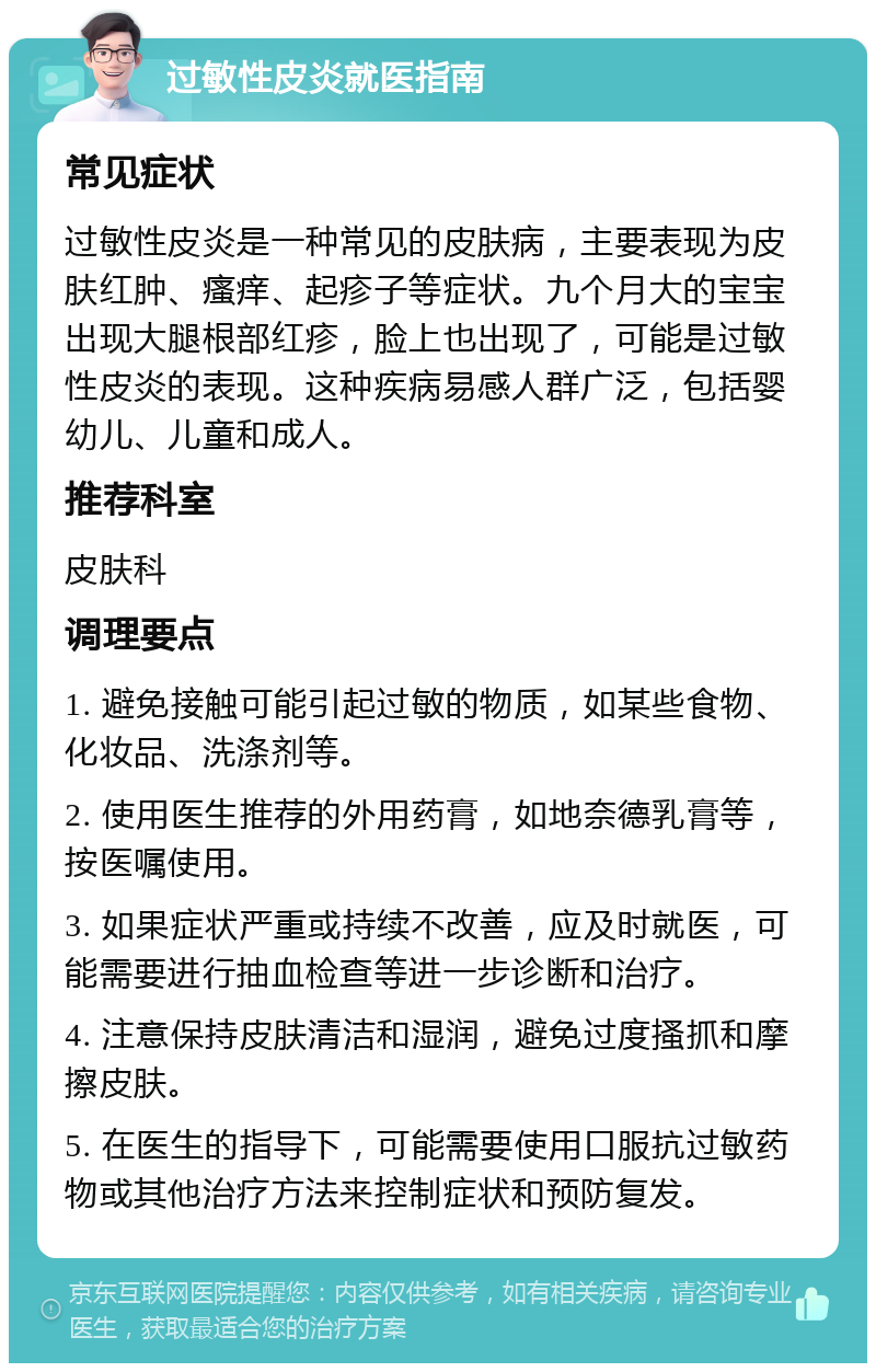 过敏性皮炎就医指南 常见症状 过敏性皮炎是一种常见的皮肤病，主要表现为皮肤红肿、瘙痒、起疹子等症状。九个月大的宝宝出现大腿根部红疹，脸上也出现了，可能是过敏性皮炎的表现。这种疾病易感人群广泛，包括婴幼儿、儿童和成人。 推荐科室 皮肤科 调理要点 1. 避免接触可能引起过敏的物质，如某些食物、化妆品、洗涤剂等。 2. 使用医生推荐的外用药膏，如地奈德乳膏等，按医嘱使用。 3. 如果症状严重或持续不改善，应及时就医，可能需要进行抽血检查等进一步诊断和治疗。 4. 注意保持皮肤清洁和湿润，避免过度搔抓和摩擦皮肤。 5. 在医生的指导下，可能需要使用口服抗过敏药物或其他治疗方法来控制症状和预防复发。