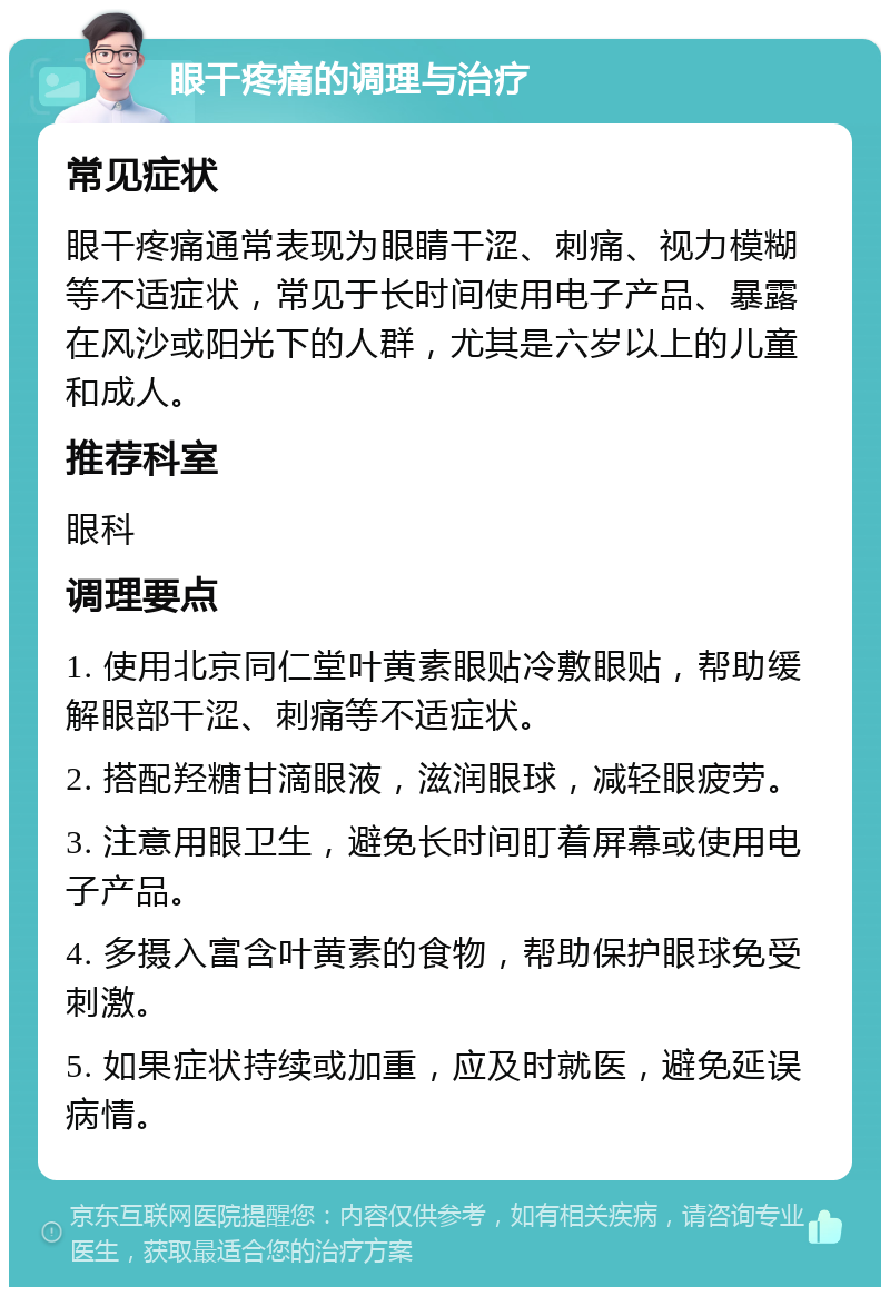 眼干疼痛的调理与治疗 常见症状 眼干疼痛通常表现为眼睛干涩、刺痛、视力模糊等不适症状，常见于长时间使用电子产品、暴露在风沙或阳光下的人群，尤其是六岁以上的儿童和成人。 推荐科室 眼科 调理要点 1. 使用北京同仁堂叶黄素眼贴冷敷眼贴，帮助缓解眼部干涩、刺痛等不适症状。 2. 搭配羟糖甘滴眼液，滋润眼球，减轻眼疲劳。 3. 注意用眼卫生，避免长时间盯着屏幕或使用电子产品。 4. 多摄入富含叶黄素的食物，帮助保护眼球免受刺激。 5. 如果症状持续或加重，应及时就医，避免延误病情。