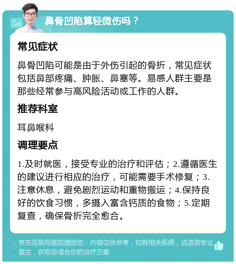 鼻骨凹陷算轻微伤吗？ 常见症状 鼻骨凹陷可能是由于外伤引起的骨折，常见症状包括鼻部疼痛、肿胀、鼻塞等。易感人群主要是那些经常参与高风险活动或工作的人群。 推荐科室 耳鼻喉科 调理要点 1.及时就医，接受专业的治疗和评估；2.遵循医生的建议进行相应的治疗，可能需要手术修复；3.注意休息，避免剧烈运动和重物搬运；4.保持良好的饮食习惯，多摄入富含钙质的食物；5.定期复查，确保骨折完全愈合。