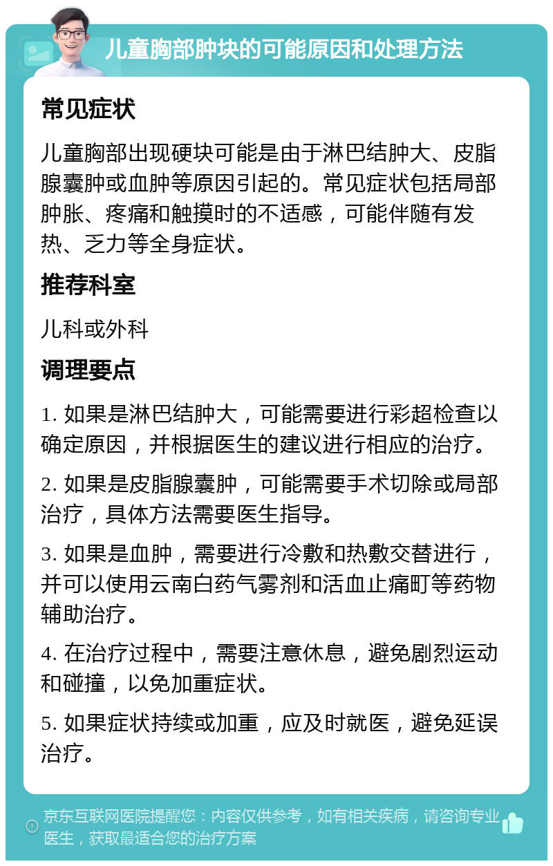 儿童胸部肿块的可能原因和处理方法 常见症状 儿童胸部出现硬块可能是由于淋巴结肿大、皮脂腺囊肿或血肿等原因引起的。常见症状包括局部肿胀、疼痛和触摸时的不适感，可能伴随有发热、乏力等全身症状。 推荐科室 儿科或外科 调理要点 1. 如果是淋巴结肿大，可能需要进行彩超检查以确定原因，并根据医生的建议进行相应的治疗。 2. 如果是皮脂腺囊肿，可能需要手术切除或局部治疗，具体方法需要医生指导。 3. 如果是血肿，需要进行冷敷和热敷交替进行，并可以使用云南白药气雾剂和活血止痛町等药物辅助治疗。 4. 在治疗过程中，需要注意休息，避免剧烈运动和碰撞，以免加重症状。 5. 如果症状持续或加重，应及时就医，避免延误治疗。