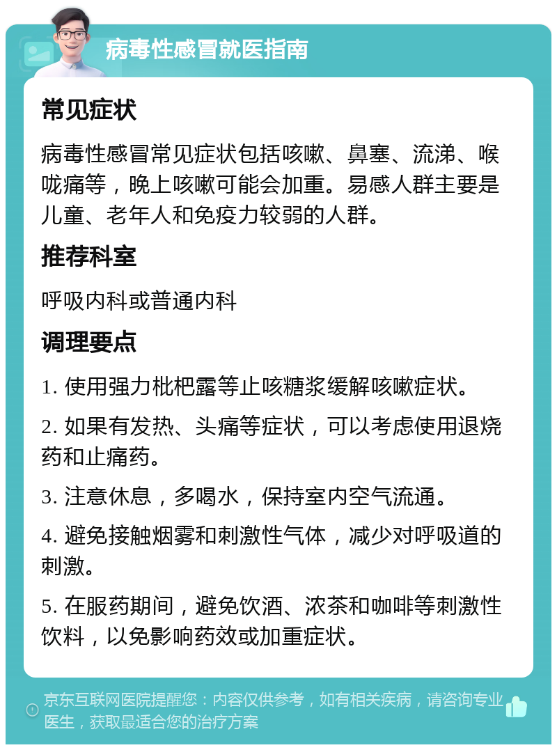 病毒性感冒就医指南 常见症状 病毒性感冒常见症状包括咳嗽、鼻塞、流涕、喉咙痛等，晚上咳嗽可能会加重。易感人群主要是儿童、老年人和免疫力较弱的人群。 推荐科室 呼吸内科或普通内科 调理要点 1. 使用强力枇杷露等止咳糖浆缓解咳嗽症状。 2. 如果有发热、头痛等症状，可以考虑使用退烧药和止痛药。 3. 注意休息，多喝水，保持室内空气流通。 4. 避免接触烟雾和刺激性气体，减少对呼吸道的刺激。 5. 在服药期间，避免饮酒、浓茶和咖啡等刺激性饮料，以免影响药效或加重症状。