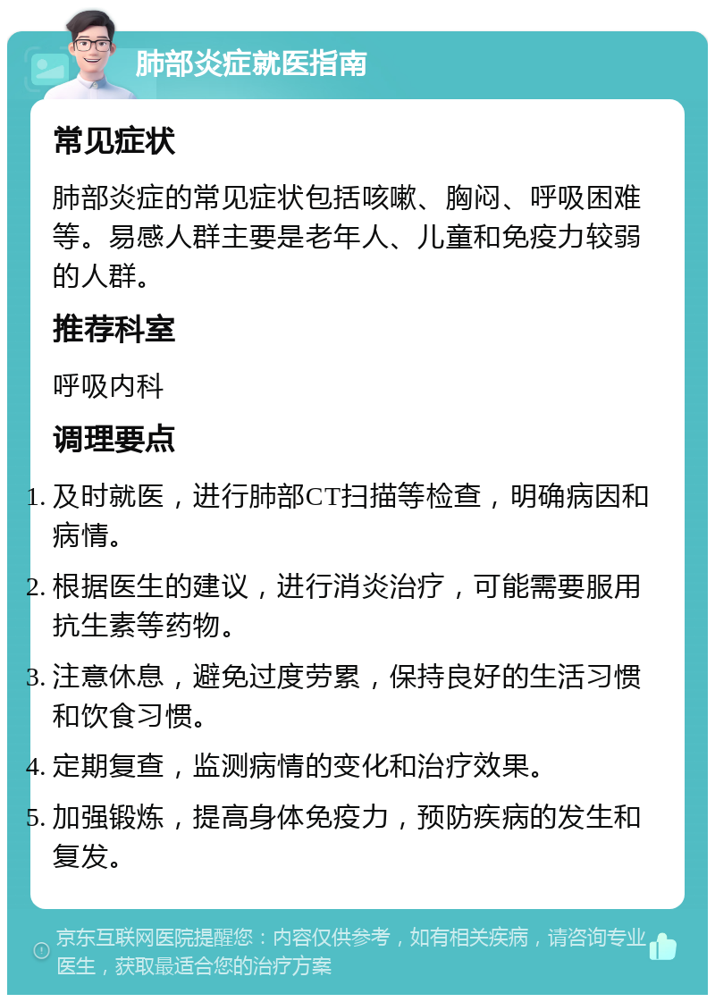 肺部炎症就医指南 常见症状 肺部炎症的常见症状包括咳嗽、胸闷、呼吸困难等。易感人群主要是老年人、儿童和免疫力较弱的人群。 推荐科室 呼吸内科 调理要点 及时就医，进行肺部CT扫描等检查，明确病因和病情。 根据医生的建议，进行消炎治疗，可能需要服用抗生素等药物。 注意休息，避免过度劳累，保持良好的生活习惯和饮食习惯。 定期复查，监测病情的变化和治疗效果。 加强锻炼，提高身体免疫力，预防疾病的发生和复发。