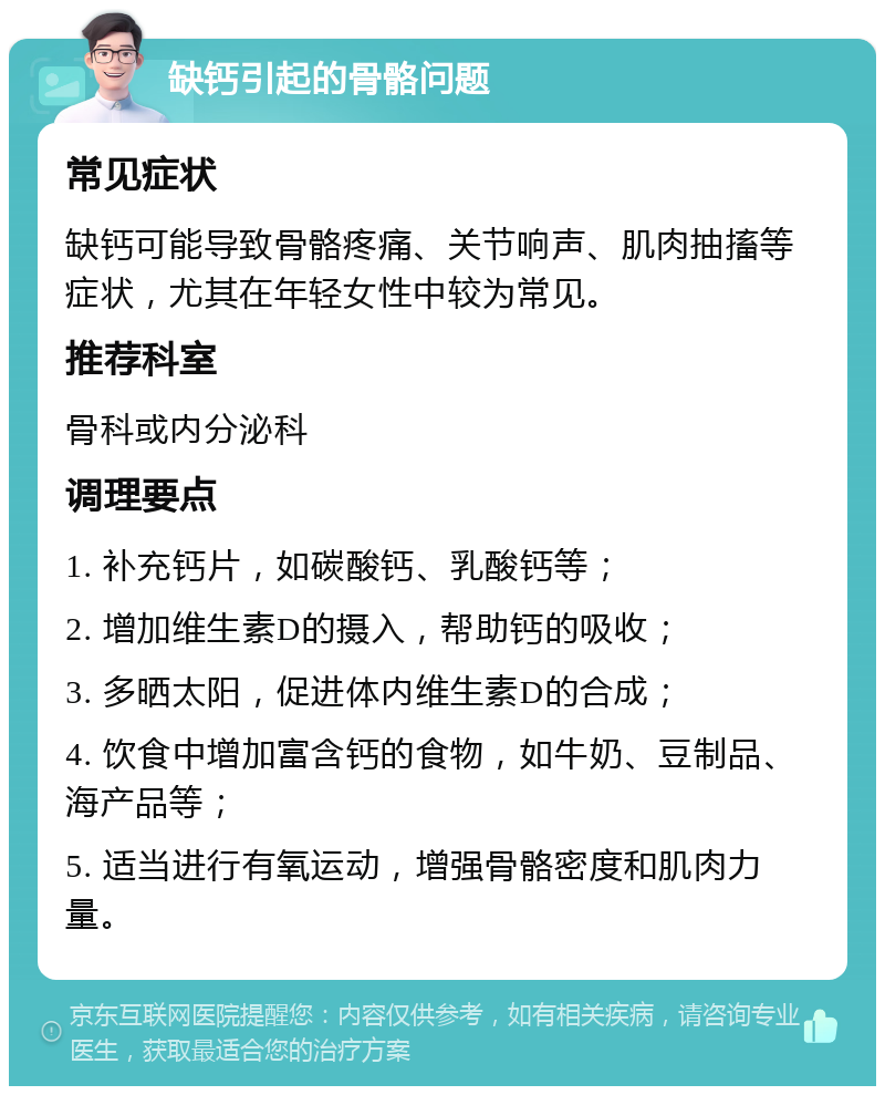 缺钙引起的骨骼问题 常见症状 缺钙可能导致骨骼疼痛、关节响声、肌肉抽搐等症状，尤其在年轻女性中较为常见。 推荐科室 骨科或内分泌科 调理要点 1. 补充钙片，如碳酸钙、乳酸钙等； 2. 增加维生素D的摄入，帮助钙的吸收； 3. 多晒太阳，促进体内维生素D的合成； 4. 饮食中增加富含钙的食物，如牛奶、豆制品、海产品等； 5. 适当进行有氧运动，增强骨骼密度和肌肉力量。