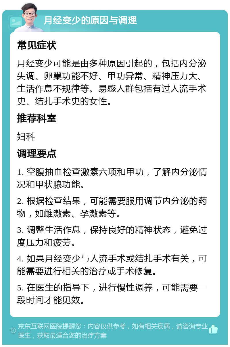 月经变少的原因与调理 常见症状 月经变少可能是由多种原因引起的，包括内分泌失调、卵巢功能不好、甲功异常、精神压力大、生活作息不规律等。易感人群包括有过人流手术史、结扎手术史的女性。 推荐科室 妇科 调理要点 1. 空腹抽血检查激素六项和甲功，了解内分泌情况和甲状腺功能。 2. 根据检查结果，可能需要服用调节内分泌的药物，如雌激素、孕激素等。 3. 调整生活作息，保持良好的精神状态，避免过度压力和疲劳。 4. 如果月经变少与人流手术或结扎手术有关，可能需要进行相关的治疗或手术修复。 5. 在医生的指导下，进行慢性调养，可能需要一段时间才能见效。