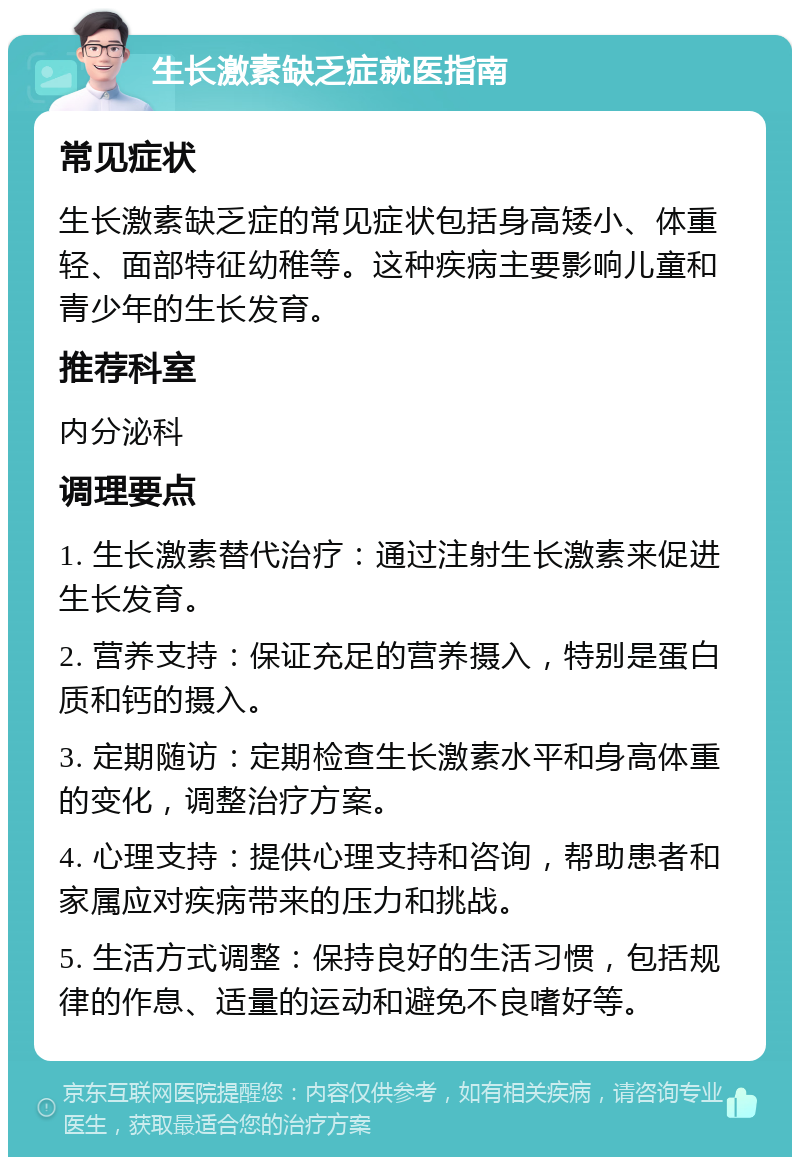 生长激素缺乏症就医指南 常见症状 生长激素缺乏症的常见症状包括身高矮小、体重轻、面部特征幼稚等。这种疾病主要影响儿童和青少年的生长发育。 推荐科室 内分泌科 调理要点 1. 生长激素替代治疗：通过注射生长激素来促进生长发育。 2. 营养支持：保证充足的营养摄入，特别是蛋白质和钙的摄入。 3. 定期随访：定期检查生长激素水平和身高体重的变化，调整治疗方案。 4. 心理支持：提供心理支持和咨询，帮助患者和家属应对疾病带来的压力和挑战。 5. 生活方式调整：保持良好的生活习惯，包括规律的作息、适量的运动和避免不良嗜好等。