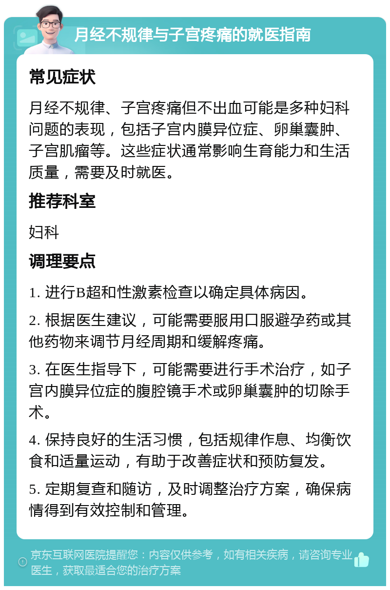 月经不规律与子宫疼痛的就医指南 常见症状 月经不规律、子宫疼痛但不出血可能是多种妇科问题的表现，包括子宫内膜异位症、卵巢囊肿、子宫肌瘤等。这些症状通常影响生育能力和生活质量，需要及时就医。 推荐科室 妇科 调理要点 1. 进行B超和性激素检查以确定具体病因。 2. 根据医生建议，可能需要服用口服避孕药或其他药物来调节月经周期和缓解疼痛。 3. 在医生指导下，可能需要进行手术治疗，如子宫内膜异位症的腹腔镜手术或卵巢囊肿的切除手术。 4. 保持良好的生活习惯，包括规律作息、均衡饮食和适量运动，有助于改善症状和预防复发。 5. 定期复查和随访，及时调整治疗方案，确保病情得到有效控制和管理。