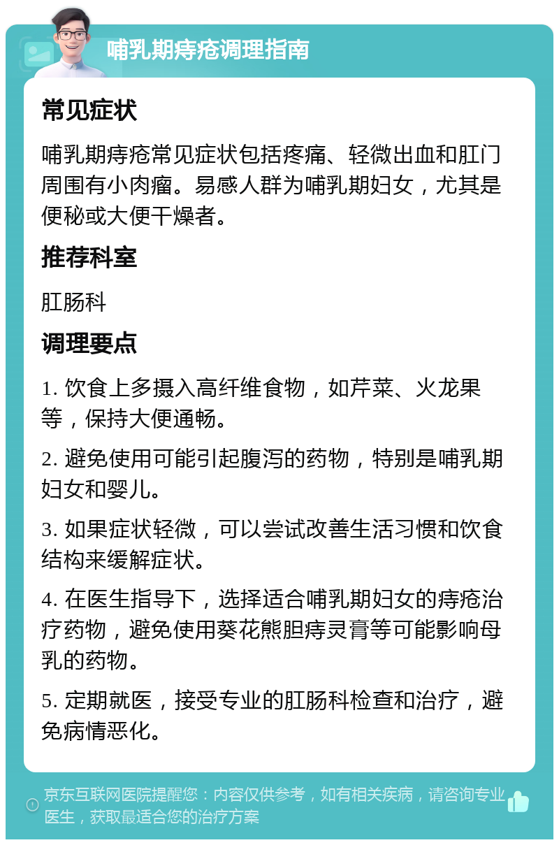 哺乳期痔疮调理指南 常见症状 哺乳期痔疮常见症状包括疼痛、轻微出血和肛门周围有小肉瘤。易感人群为哺乳期妇女，尤其是便秘或大便干燥者。 推荐科室 肛肠科 调理要点 1. 饮食上多摄入高纤维食物，如芹菜、火龙果等，保持大便通畅。 2. 避免使用可能引起腹泻的药物，特别是哺乳期妇女和婴儿。 3. 如果症状轻微，可以尝试改善生活习惯和饮食结构来缓解症状。 4. 在医生指导下，选择适合哺乳期妇女的痔疮治疗药物，避免使用葵花熊胆痔灵膏等可能影响母乳的药物。 5. 定期就医，接受专业的肛肠科检查和治疗，避免病情恶化。