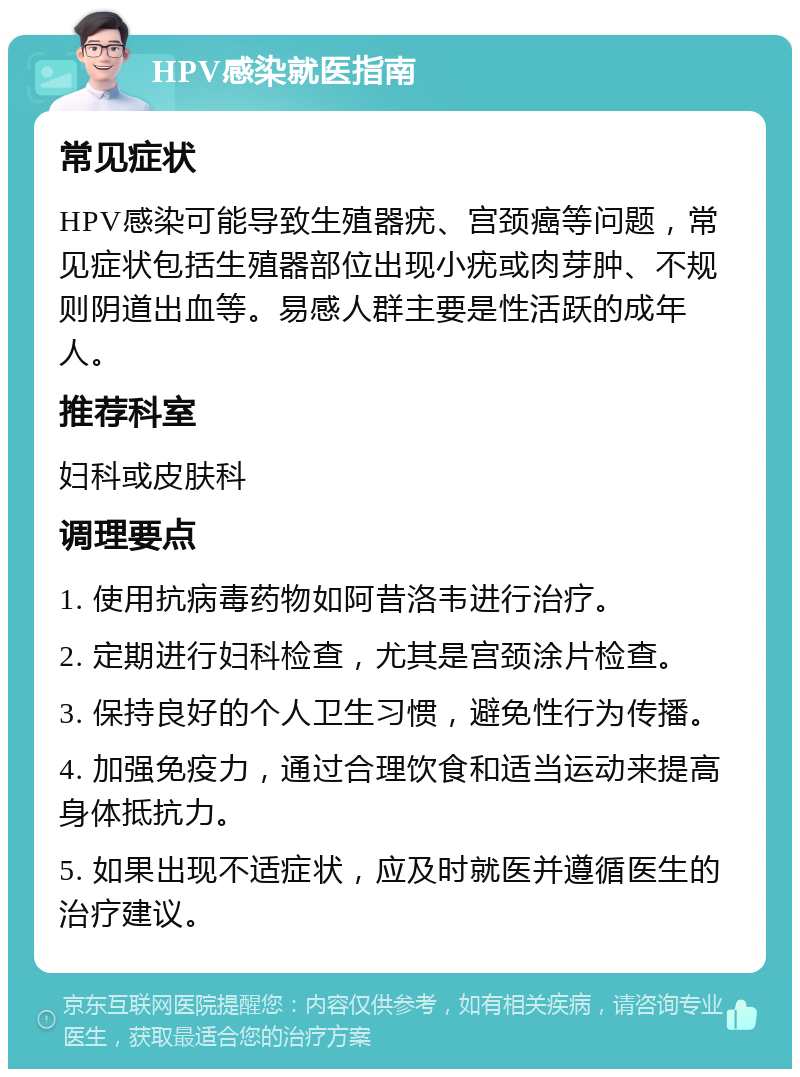 HPV感染就医指南 常见症状 HPV感染可能导致生殖器疣、宫颈癌等问题，常见症状包括生殖器部位出现小疣或肉芽肿、不规则阴道出血等。易感人群主要是性活跃的成年人。 推荐科室 妇科或皮肤科 调理要点 1. 使用抗病毒药物如阿昔洛韦进行治疗。 2. 定期进行妇科检查，尤其是宫颈涂片检查。 3. 保持良好的个人卫生习惯，避免性行为传播。 4. 加强免疫力，通过合理饮食和适当运动来提高身体抵抗力。 5. 如果出现不适症状，应及时就医并遵循医生的治疗建议。