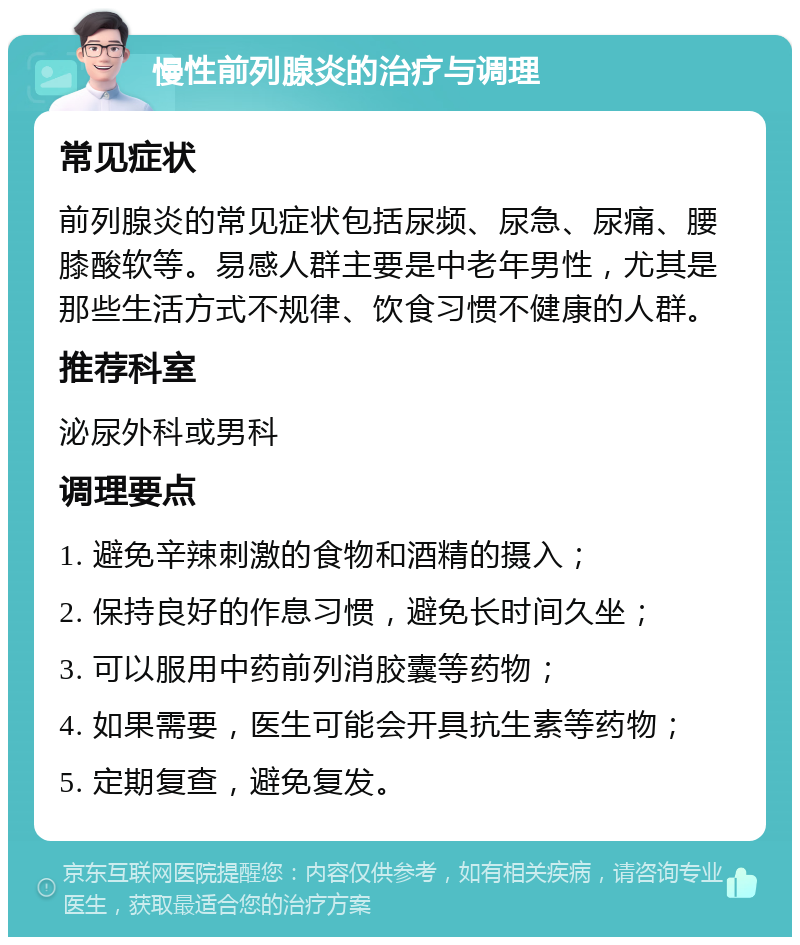 慢性前列腺炎的治疗与调理 常见症状 前列腺炎的常见症状包括尿频、尿急、尿痛、腰膝酸软等。易感人群主要是中老年男性，尤其是那些生活方式不规律、饮食习惯不健康的人群。 推荐科室 泌尿外科或男科 调理要点 1. 避免辛辣刺激的食物和酒精的摄入； 2. 保持良好的作息习惯，避免长时间久坐； 3. 可以服用中药前列消胶囊等药物； 4. 如果需要，医生可能会开具抗生素等药物； 5. 定期复查，避免复发。