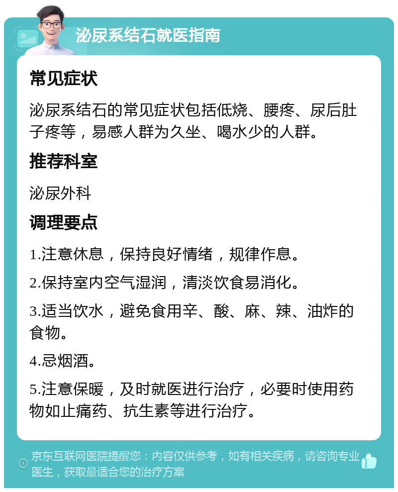 泌尿系结石就医指南 常见症状 泌尿系结石的常见症状包括低烧、腰疼、尿后肚子疼等，易感人群为久坐、喝水少的人群。 推荐科室 泌尿外科 调理要点 1.注意休息，保持良好情绪，规律作息。 2.保持室内空气湿润，清淡饮食易消化。 3.适当饮水，避免食用辛、酸、麻、辣、油炸的食物。 4.忌烟酒。 5.注意保暖，及时就医进行治疗，必要时使用药物如止痛药、抗生素等进行治疗。