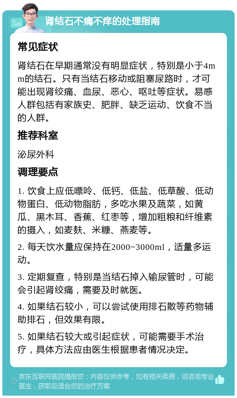 肾结石不痛不痒的处理指南 常见症状 肾结石在早期通常没有明显症状，特别是小于4mm的结石。只有当结石移动或阻塞尿路时，才可能出现肾绞痛、血尿、恶心、呕吐等症状。易感人群包括有家族史、肥胖、缺乏运动、饮食不当的人群。 推荐科室 泌尿外科 调理要点 1. 饮食上应低嘌呤、低钙、低盐、低草酸、低动物蛋白、低动物脂肪，多吃水果及蔬菜，如黄瓜、黑木耳、香蕉、红枣等，增加粗粮和纤维素的摄入，如麦麸、米糠、燕麦等。 2. 每天饮水量应保持在2000~3000ml，适量多运动。 3. 定期复查，特别是当结石掉入输尿管时，可能会引起肾绞痛，需要及时就医。 4. 如果结石较小，可以尝试使用排石散等药物辅助排石，但效果有限。 5. 如果结石较大或引起症状，可能需要手术治疗，具体方法应由医生根据患者情况决定。