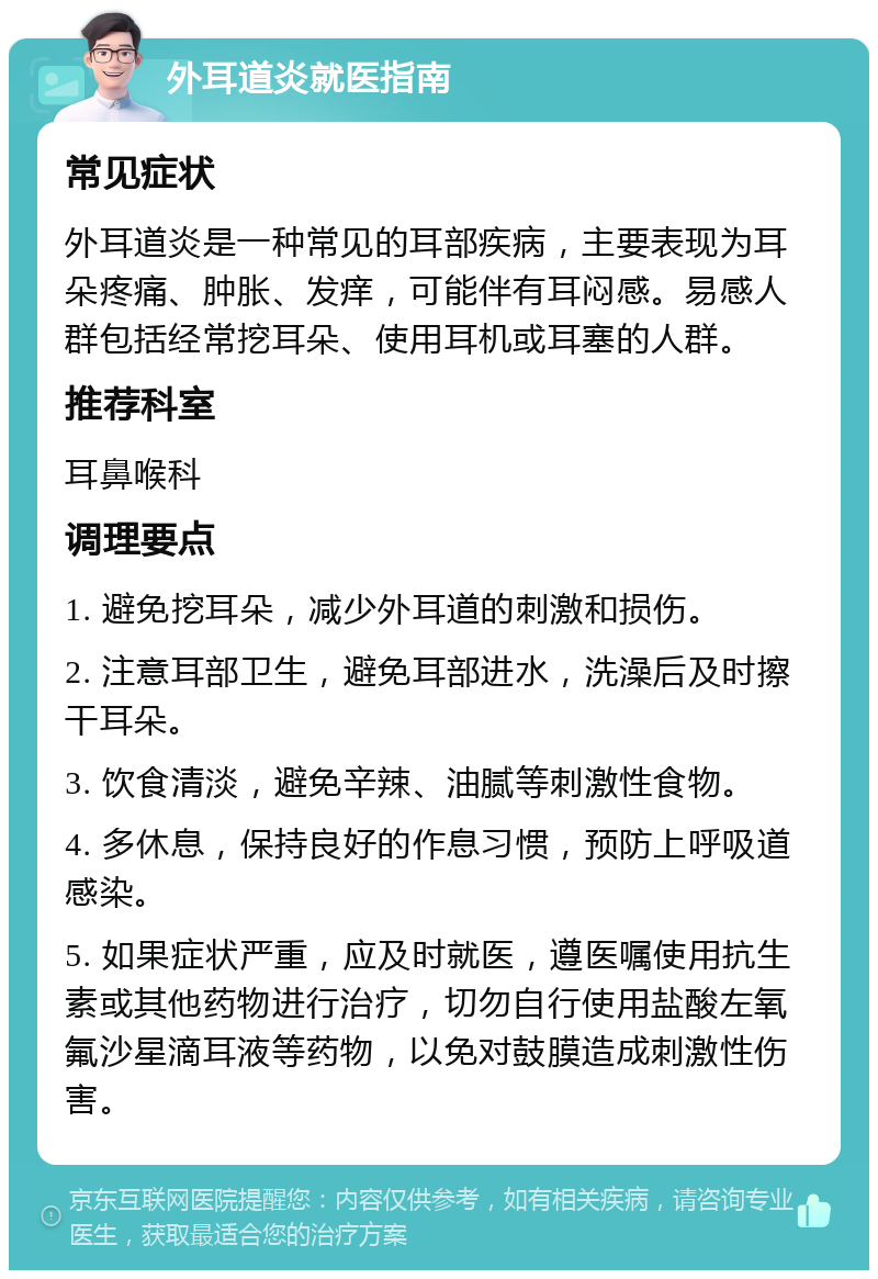 外耳道炎就医指南 常见症状 外耳道炎是一种常见的耳部疾病，主要表现为耳朵疼痛、肿胀、发痒，可能伴有耳闷感。易感人群包括经常挖耳朵、使用耳机或耳塞的人群。 推荐科室 耳鼻喉科 调理要点 1. 避免挖耳朵，减少外耳道的刺激和损伤。 2. 注意耳部卫生，避免耳部进水，洗澡后及时擦干耳朵。 3. 饮食清淡，避免辛辣、油腻等刺激性食物。 4. 多休息，保持良好的作息习惯，预防上呼吸道感染。 5. 如果症状严重，应及时就医，遵医嘱使用抗生素或其他药物进行治疗，切勿自行使用盐酸左氧氟沙星滴耳液等药物，以免对鼓膜造成刺激性伤害。