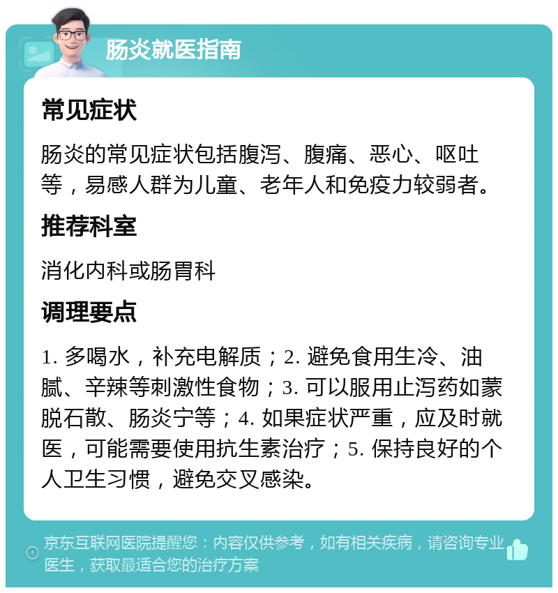 肠炎就医指南 常见症状 肠炎的常见症状包括腹泻、腹痛、恶心、呕吐等，易感人群为儿童、老年人和免疫力较弱者。 推荐科室 消化内科或肠胃科 调理要点 1. 多喝水，补充电解质；2. 避免食用生冷、油腻、辛辣等刺激性食物；3. 可以服用止泻药如蒙脱石散、肠炎宁等；4. 如果症状严重，应及时就医，可能需要使用抗生素治疗；5. 保持良好的个人卫生习惯，避免交叉感染。