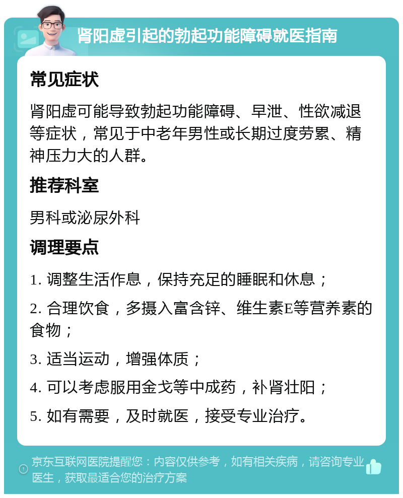 肾阳虚引起的勃起功能障碍就医指南 常见症状 肾阳虚可能导致勃起功能障碍、早泄、性欲减退等症状，常见于中老年男性或长期过度劳累、精神压力大的人群。 推荐科室 男科或泌尿外科 调理要点 1. 调整生活作息，保持充足的睡眠和休息； 2. 合理饮食，多摄入富含锌、维生素E等营养素的食物； 3. 适当运动，增强体质； 4. 可以考虑服用金戈等中成药，补肾壮阳； 5. 如有需要，及时就医，接受专业治疗。