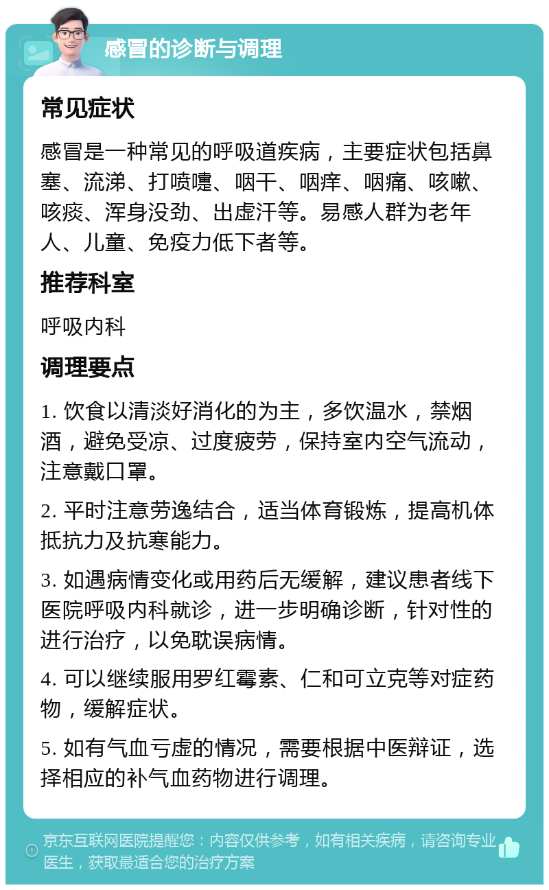 感冒的诊断与调理 常见症状 感冒是一种常见的呼吸道疾病，主要症状包括鼻塞、流涕、打喷嚏、咽干、咽痒、咽痛、咳嗽、咳痰、浑身没劲、出虚汗等。易感人群为老年人、儿童、免疫力低下者等。 推荐科室 呼吸内科 调理要点 1. 饮食以清淡好消化的为主，多饮温水，禁烟酒，避免受凉、过度疲劳，保持室内空气流动，注意戴口罩。 2. 平时注意劳逸结合，适当体育锻炼，提高机体抵抗力及抗寒能力。 3. 如遇病情变化或用药后无缓解，建议患者线下医院呼吸内科就诊，进一步明确诊断，针对性的进行治疗，以免耽误病情。 4. 可以继续服用罗红霉素、仁和可立克等对症药物，缓解症状。 5. 如有气血亏虚的情况，需要根据中医辩证，选择相应的补气血药物进行调理。