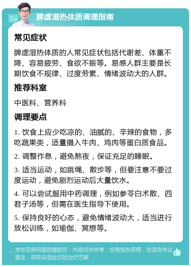 脾虚湿热体质调理指南 常见症状 脾虚湿热体质的人常见症状包括代谢差、体重不降、容易疲劳、食欲不振等。易感人群主要是长期饮食不规律、过度劳累、情绪波动大的人群。 推荐科室 中医科、营养科 调理要点 1. 饮食上应少吃凉的、油腻的、辛辣的食物，多吃蔬果类，适量摄入牛肉、鸡肉等蛋白质食品。 2. 调整作息，避免熬夜，保证充足的睡眠。 3. 适当运动，如跳绳、散步等，但要注意不要过度运动，避免剧烈运动后大量饮水。 4. 可以尝试服用中药调理，例如参苓白术散、四君子汤等，但需在医生指导下使用。 5. 保持良好的心态，避免情绪波动大，适当进行放松训练，如瑜伽、冥想等。