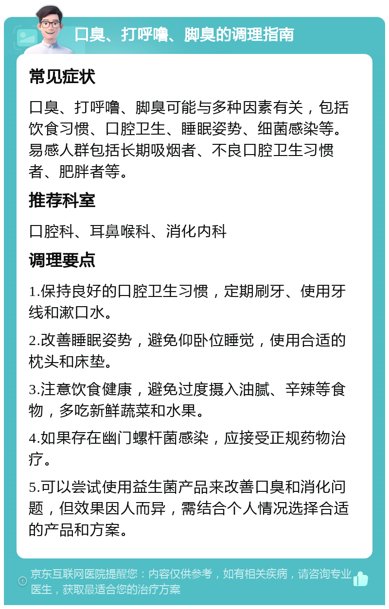 口臭、打呼噜、脚臭的调理指南 常见症状 口臭、打呼噜、脚臭可能与多种因素有关，包括饮食习惯、口腔卫生、睡眠姿势、细菌感染等。易感人群包括长期吸烟者、不良口腔卫生习惯者、肥胖者等。 推荐科室 口腔科、耳鼻喉科、消化内科 调理要点 1.保持良好的口腔卫生习惯，定期刷牙、使用牙线和漱口水。 2.改善睡眠姿势，避免仰卧位睡觉，使用合适的枕头和床垫。 3.注意饮食健康，避免过度摄入油腻、辛辣等食物，多吃新鲜蔬菜和水果。 4.如果存在幽门螺杆菌感染，应接受正规药物治疗。 5.可以尝试使用益生菌产品来改善口臭和消化问题，但效果因人而异，需结合个人情况选择合适的产品和方案。