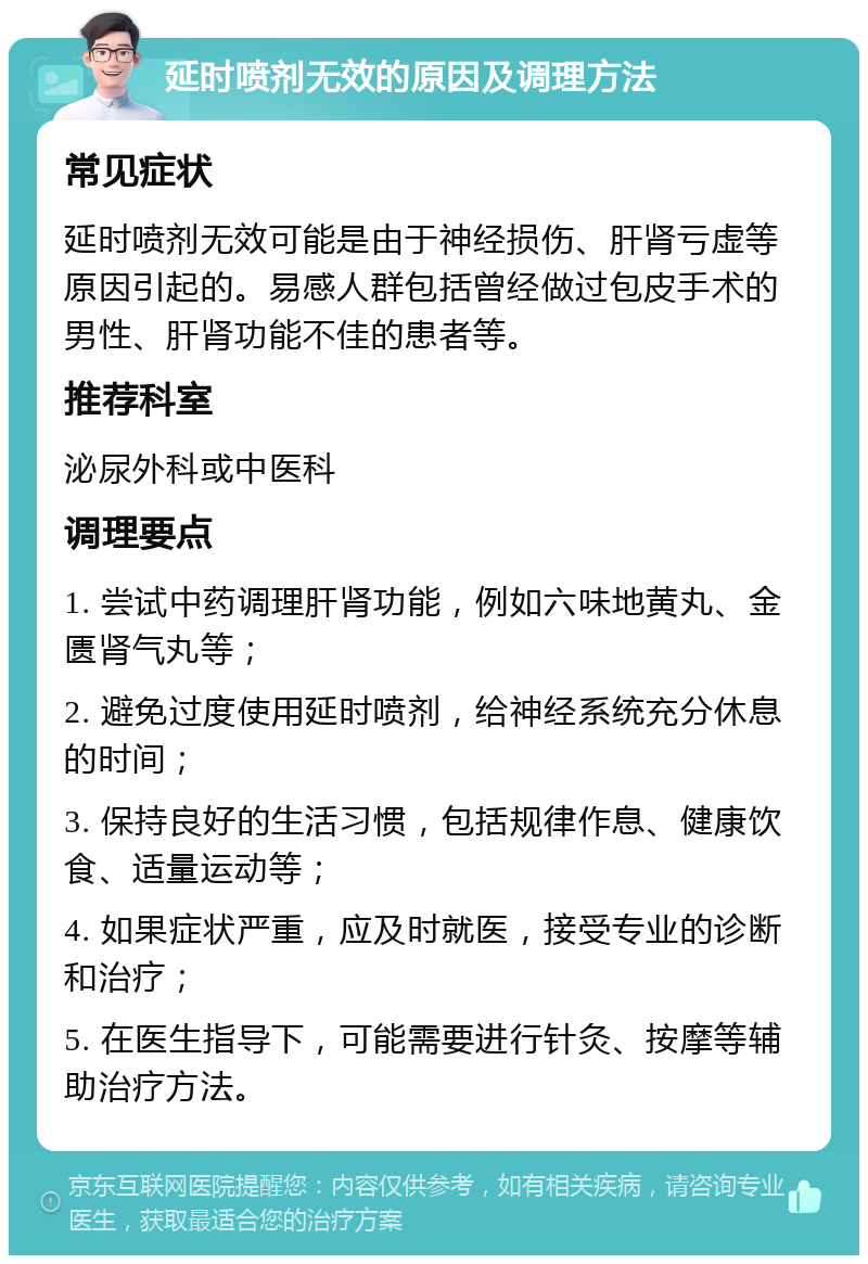 延时喷剂无效的原因及调理方法 常见症状 延时喷剂无效可能是由于神经损伤、肝肾亏虚等原因引起的。易感人群包括曾经做过包皮手术的男性、肝肾功能不佳的患者等。 推荐科室 泌尿外科或中医科 调理要点 1. 尝试中药调理肝肾功能，例如六味地黄丸、金匮肾气丸等； 2. 避免过度使用延时喷剂，给神经系统充分休息的时间； 3. 保持良好的生活习惯，包括规律作息、健康饮食、适量运动等； 4. 如果症状严重，应及时就医，接受专业的诊断和治疗； 5. 在医生指导下，可能需要进行针灸、按摩等辅助治疗方法。