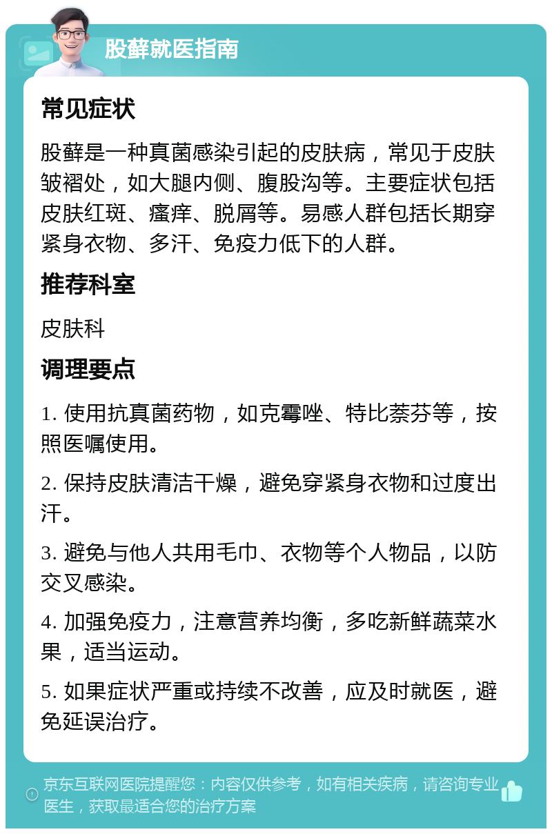 股藓就医指南 常见症状 股藓是一种真菌感染引起的皮肤病，常见于皮肤皱褶处，如大腿内侧、腹股沟等。主要症状包括皮肤红斑、瘙痒、脱屑等。易感人群包括长期穿紧身衣物、多汗、免疫力低下的人群。 推荐科室 皮肤科 调理要点 1. 使用抗真菌药物，如克霉唑、特比萘芬等，按照医嘱使用。 2. 保持皮肤清洁干燥，避免穿紧身衣物和过度出汗。 3. 避免与他人共用毛巾、衣物等个人物品，以防交叉感染。 4. 加强免疫力，注意营养均衡，多吃新鲜蔬菜水果，适当运动。 5. 如果症状严重或持续不改善，应及时就医，避免延误治疗。