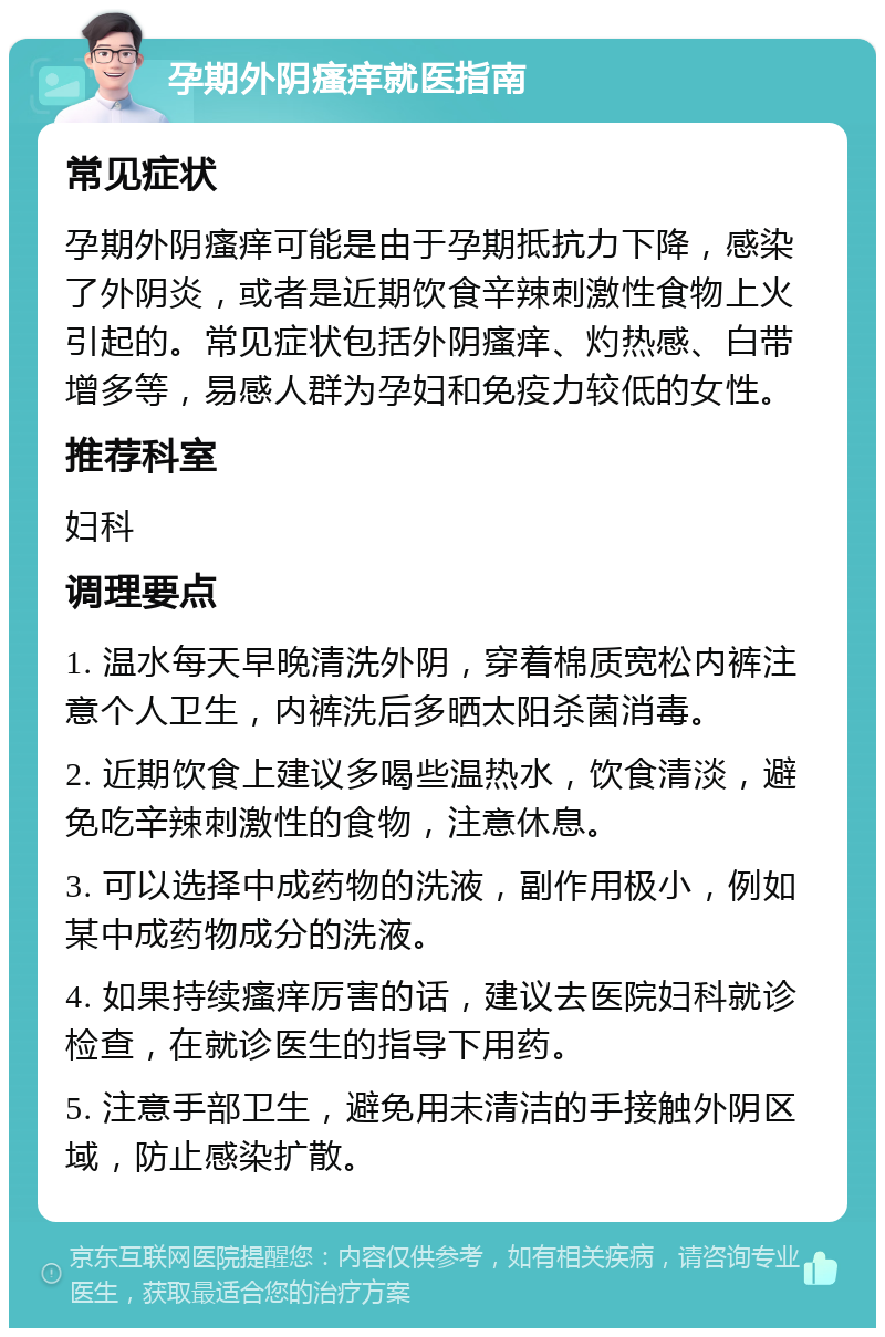 孕期外阴瘙痒就医指南 常见症状 孕期外阴瘙痒可能是由于孕期抵抗力下降，感染了外阴炎，或者是近期饮食辛辣刺激性食物上火引起的。常见症状包括外阴瘙痒、灼热感、白带增多等，易感人群为孕妇和免疫力较低的女性。 推荐科室 妇科 调理要点 1. 温水每天早晚清洗外阴，穿着棉质宽松内裤注意个人卫生，内裤洗后多晒太阳杀菌消毒。 2. 近期饮食上建议多喝些温热水，饮食清淡，避免吃辛辣刺激性的食物，注意休息。 3. 可以选择中成药物的洗液，副作用极小，例如某中成药物成分的洗液。 4. 如果持续瘙痒厉害的话，建议去医院妇科就诊检查，在就诊医生的指导下用药。 5. 注意手部卫生，避免用未清洁的手接触外阴区域，防止感染扩散。