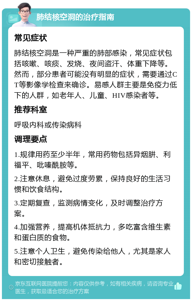 肺结核空洞的治疗指南 常见症状 肺结核空洞是一种严重的肺部感染，常见症状包括咳嗽、咳痰、发烧、夜间盗汗、体重下降等。然而，部分患者可能没有明显的症状，需要通过CT等影像学检查来确诊。易感人群主要是免疫力低下的人群，如老年人、儿童、HIV感染者等。 推荐科室 呼吸内科或传染病科 调理要点 1.规律用药至少半年，常用药物包括异烟肼、利福平、吡嗪酰胺等。 2.注意休息，避免过度劳累，保持良好的生活习惯和饮食结构。 3.定期复查，监测病情变化，及时调整治疗方案。 4.加强营养，提高机体抵抗力，多吃富含维生素和蛋白质的食物。 5.注意个人卫生，避免传染给他人，尤其是家人和密切接触者。