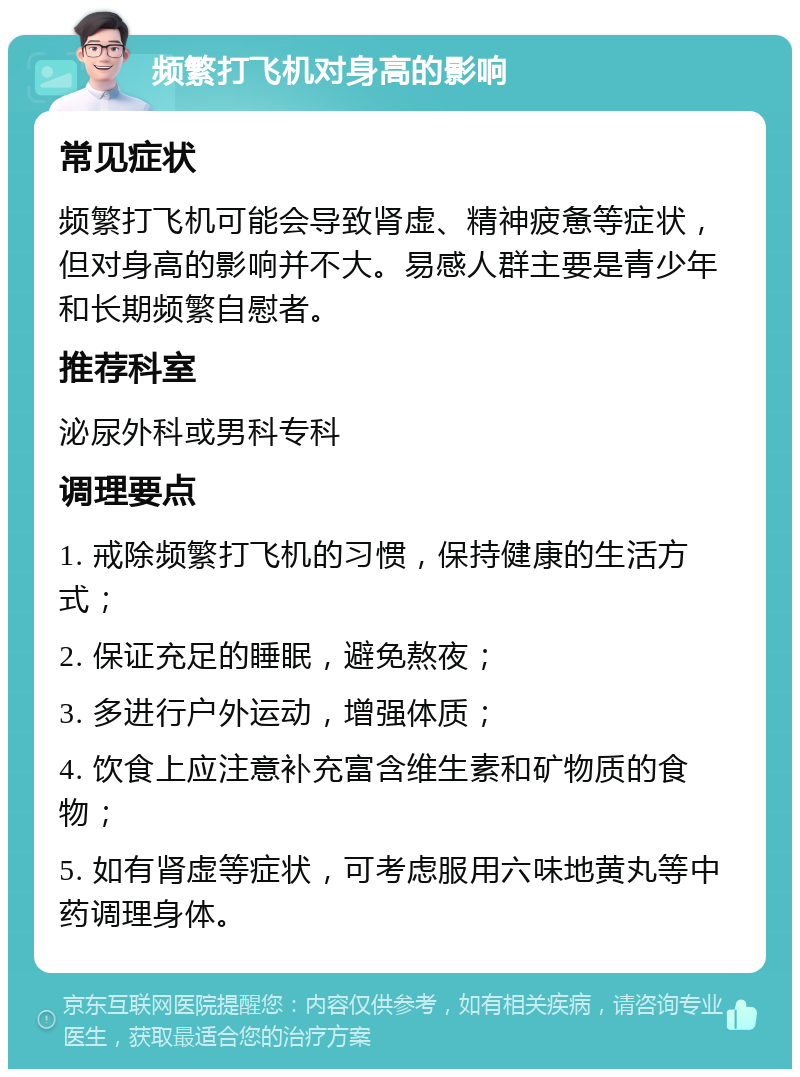 频繁打飞机对身高的影响 常见症状 频繁打飞机可能会导致肾虚、精神疲惫等症状，但对身高的影响并不大。易感人群主要是青少年和长期频繁自慰者。 推荐科室 泌尿外科或男科专科 调理要点 1. 戒除频繁打飞机的习惯，保持健康的生活方式； 2. 保证充足的睡眠，避免熬夜； 3. 多进行户外运动，增强体质； 4. 饮食上应注意补充富含维生素和矿物质的食物； 5. 如有肾虚等症状，可考虑服用六味地黄丸等中药调理身体。