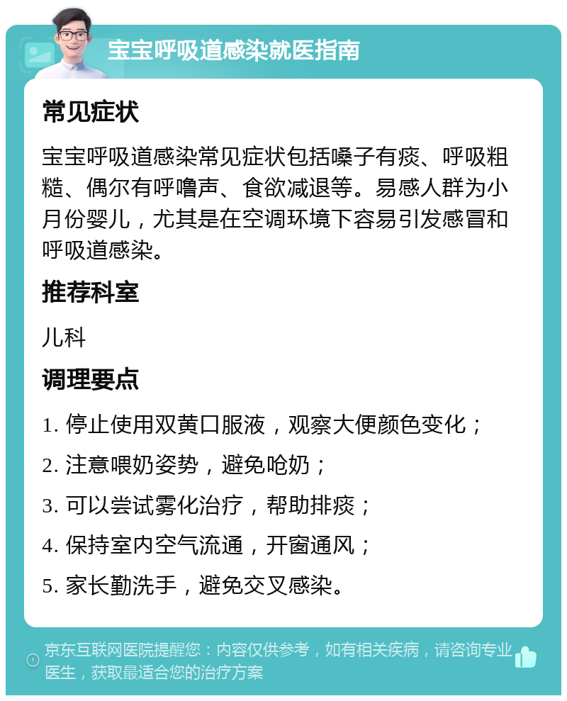 宝宝呼吸道感染就医指南 常见症状 宝宝呼吸道感染常见症状包括嗓子有痰、呼吸粗糙、偶尔有呼噜声、食欲减退等。易感人群为小月份婴儿，尤其是在空调环境下容易引发感冒和呼吸道感染。 推荐科室 儿科 调理要点 1. 停止使用双黄口服液，观察大便颜色变化； 2. 注意喂奶姿势，避免呛奶； 3. 可以尝试雾化治疗，帮助排痰； 4. 保持室内空气流通，开窗通风； 5. 家长勤洗手，避免交叉感染。