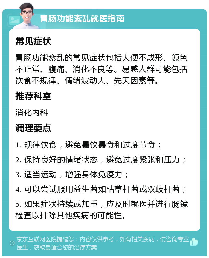 胃肠功能紊乱就医指南 常见症状 胃肠功能紊乱的常见症状包括大便不成形、颜色不正常、腹痛、消化不良等。易感人群可能包括饮食不规律、情绪波动大、先天因素等。 推荐科室 消化内科 调理要点 1. 规律饮食，避免暴饮暴食和过度节食； 2. 保持良好的情绪状态，避免过度紧张和压力； 3. 适当运动，增强身体免疫力； 4. 可以尝试服用益生菌如枯草杆菌或双歧杆菌； 5. 如果症状持续或加重，应及时就医并进行肠镜检查以排除其他疾病的可能性。