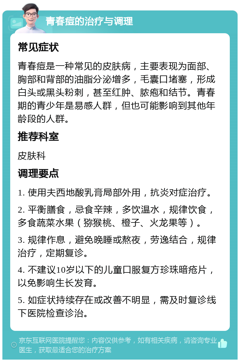 青春痘的治疗与调理 常见症状 青春痘是一种常见的皮肤病，主要表现为面部、胸部和背部的油脂分泌增多，毛囊口堵塞，形成白头或黑头粉刺，甚至红肿、脓疱和结节。青春期的青少年是易感人群，但也可能影响到其他年龄段的人群。 推荐科室 皮肤科 调理要点 1. 使用夫西地酸乳膏局部外用，抗炎对症治疗。 2. 平衡膳食，忌食辛辣，多饮温水，规律饮食，多食蔬菜水果（猕猴桃、橙子、火龙果等）。 3. 规律作息，避免晚睡或熬夜，劳逸结合，规律治疗，定期复诊。 4. 不建议10岁以下的儿童口服复方珍珠暗疮片，以免影响生长发育。 5. 如症状持续存在或改善不明显，需及时复诊线下医院检查诊治。