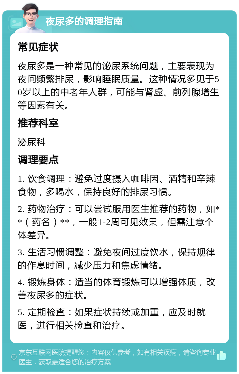 夜尿多的调理指南 常见症状 夜尿多是一种常见的泌尿系统问题，主要表现为夜间频繁排尿，影响睡眠质量。这种情况多见于50岁以上的中老年人群，可能与肾虚、前列腺增生等因素有关。 推荐科室 泌尿科 调理要点 1. 饮食调理：避免过度摄入咖啡因、酒精和辛辣食物，多喝水，保持良好的排尿习惯。 2. 药物治疗：可以尝试服用医生推荐的药物，如**（药名）**，一般1-2周可见效果，但需注意个体差异。 3. 生活习惯调整：避免夜间过度饮水，保持规律的作息时间，减少压力和焦虑情绪。 4. 锻炼身体：适当的体育锻炼可以增强体质，改善夜尿多的症状。 5. 定期检查：如果症状持续或加重，应及时就医，进行相关检查和治疗。