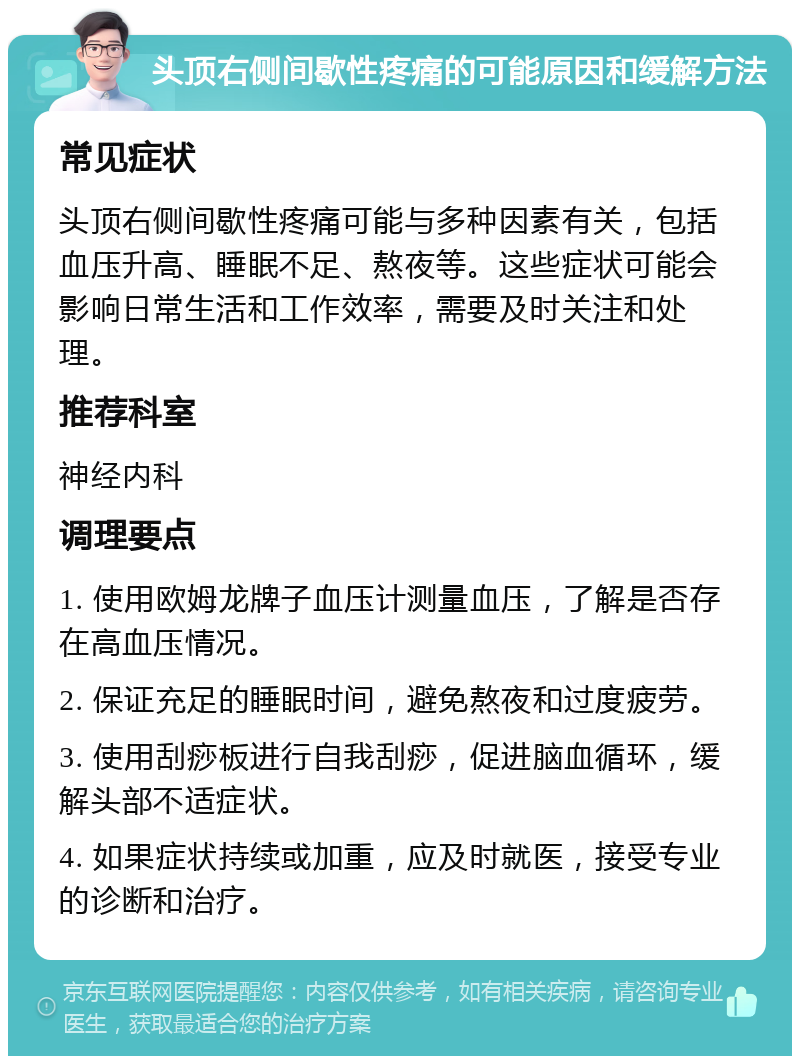 头顶右侧间歇性疼痛的可能原因和缓解方法 常见症状 头顶右侧间歇性疼痛可能与多种因素有关，包括血压升高、睡眠不足、熬夜等。这些症状可能会影响日常生活和工作效率，需要及时关注和处理。 推荐科室 神经内科 调理要点 1. 使用欧姆龙牌子血压计测量血压，了解是否存在高血压情况。 2. 保证充足的睡眠时间，避免熬夜和过度疲劳。 3. 使用刮痧板进行自我刮痧，促进脑血循环，缓解头部不适症状。 4. 如果症状持续或加重，应及时就医，接受专业的诊断和治疗。