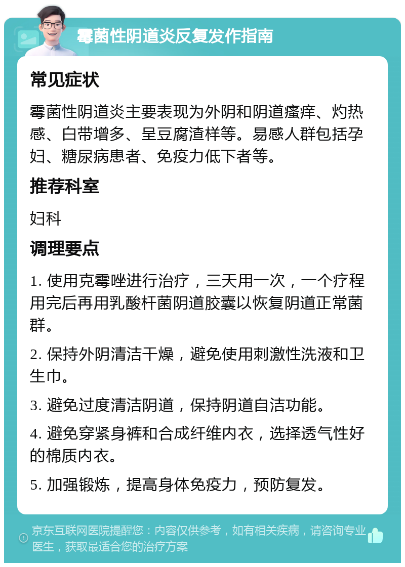 霉菌性阴道炎反复发作指南 常见症状 霉菌性阴道炎主要表现为外阴和阴道瘙痒、灼热感、白带增多、呈豆腐渣样等。易感人群包括孕妇、糖尿病患者、免疫力低下者等。 推荐科室 妇科 调理要点 1. 使用克霉唑进行治疗，三天用一次，一个疗程用完后再用乳酸杆菌阴道胶囊以恢复阴道正常菌群。 2. 保持外阴清洁干燥，避免使用刺激性洗液和卫生巾。 3. 避免过度清洁阴道，保持阴道自洁功能。 4. 避免穿紧身裤和合成纤维内衣，选择透气性好的棉质内衣。 5. 加强锻炼，提高身体免疫力，预防复发。