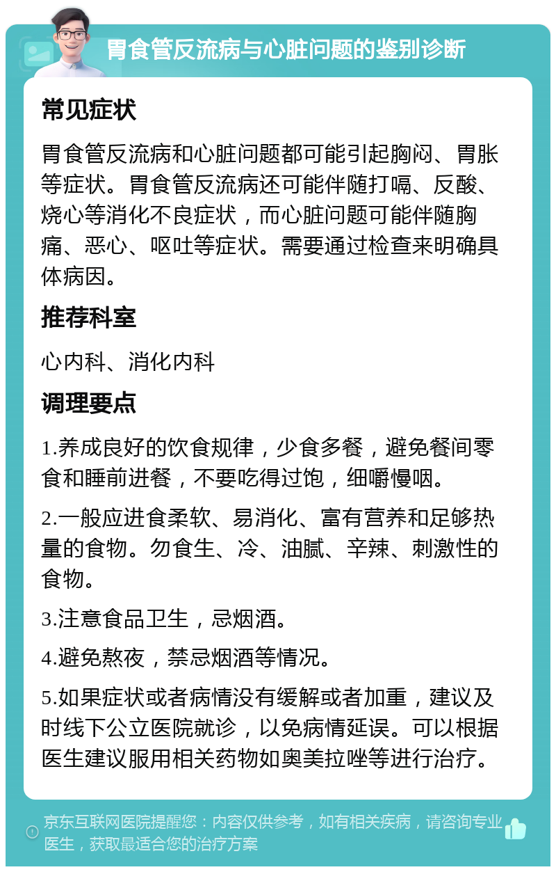 胃食管反流病与心脏问题的鉴别诊断 常见症状 胃食管反流病和心脏问题都可能引起胸闷、胃胀等症状。胃食管反流病还可能伴随打嗝、反酸、烧心等消化不良症状，而心脏问题可能伴随胸痛、恶心、呕吐等症状。需要通过检查来明确具体病因。 推荐科室 心内科、消化内科 调理要点 1.养成良好的饮食规律，少食多餐，避免餐间零食和睡前进餐，不要吃得过饱，细嚼慢咽。 2.一般应进食柔软、易消化、富有营养和足够热量的食物。勿食生、冷、油腻、辛辣、刺激性的食物。 3.注意食品卫生，忌烟酒。 4.避免熬夜，禁忌烟酒等情况。 5.如果症状或者病情没有缓解或者加重，建议及时线下公立医院就诊，以免病情延误。可以根据医生建议服用相关药物如奥美拉唑等进行治疗。