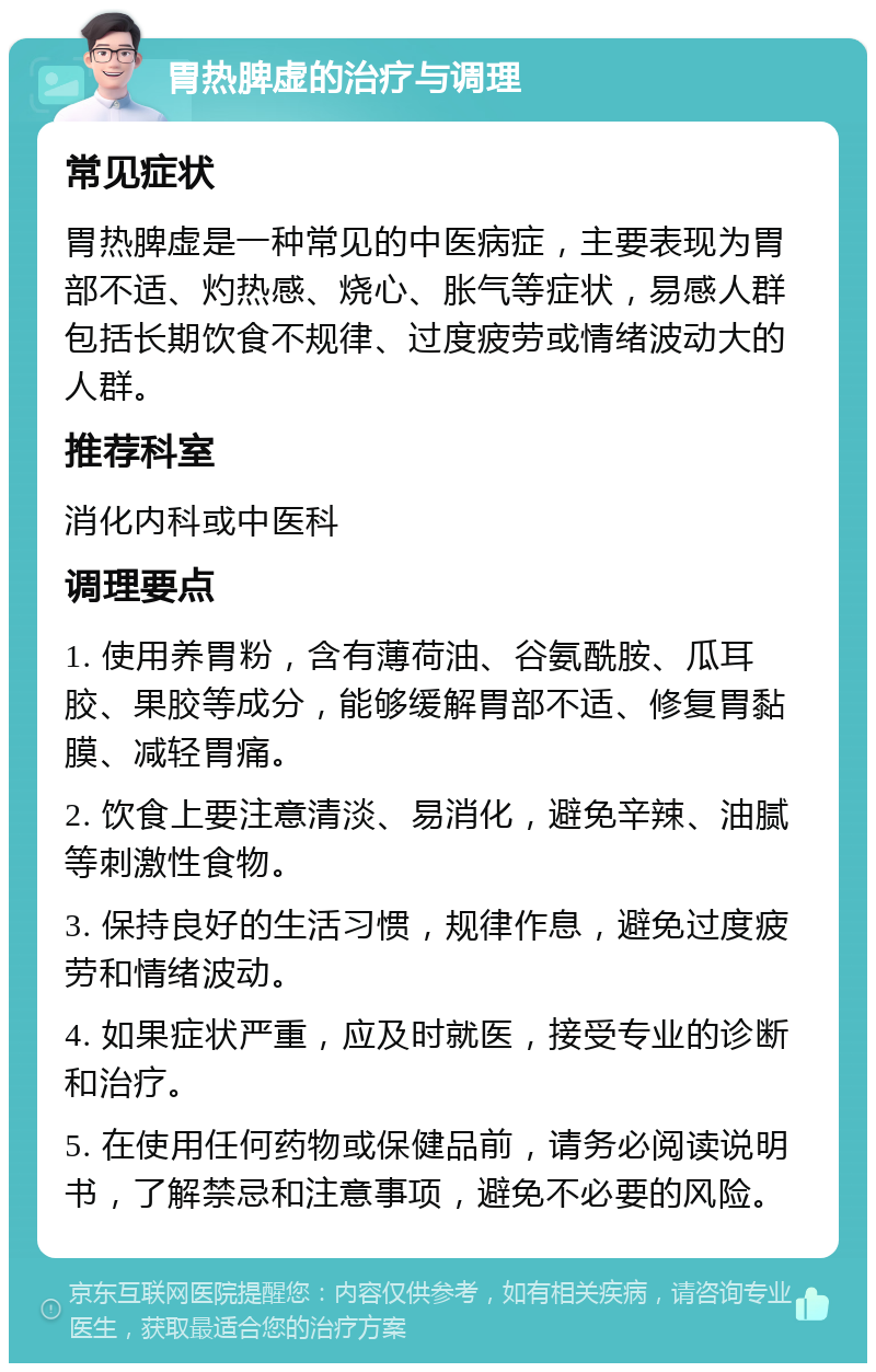 胃热脾虚的治疗与调理 常见症状 胃热脾虚是一种常见的中医病症，主要表现为胃部不适、灼热感、烧心、胀气等症状，易感人群包括长期饮食不规律、过度疲劳或情绪波动大的人群。 推荐科室 消化内科或中医科 调理要点 1. 使用养胃粉，含有薄荷油、谷氨酰胺、瓜耳胶、果胶等成分，能够缓解胃部不适、修复胃黏膜、减轻胃痛。 2. 饮食上要注意清淡、易消化，避免辛辣、油腻等刺激性食物。 3. 保持良好的生活习惯，规律作息，避免过度疲劳和情绪波动。 4. 如果症状严重，应及时就医，接受专业的诊断和治疗。 5. 在使用任何药物或保健品前，请务必阅读说明书，了解禁忌和注意事项，避免不必要的风险。