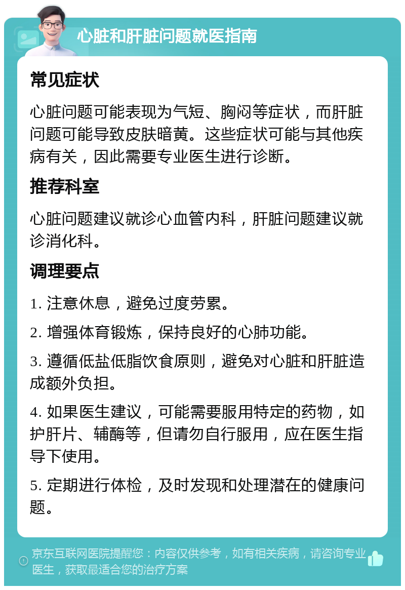 心脏和肝脏问题就医指南 常见症状 心脏问题可能表现为气短、胸闷等症状，而肝脏问题可能导致皮肤暗黄。这些症状可能与其他疾病有关，因此需要专业医生进行诊断。 推荐科室 心脏问题建议就诊心血管内科，肝脏问题建议就诊消化科。 调理要点 1. 注意休息，避免过度劳累。 2. 增强体育锻炼，保持良好的心肺功能。 3. 遵循低盐低脂饮食原则，避免对心脏和肝脏造成额外负担。 4. 如果医生建议，可能需要服用特定的药物，如护肝片、辅酶等，但请勿自行服用，应在医生指导下使用。 5. 定期进行体检，及时发现和处理潜在的健康问题。