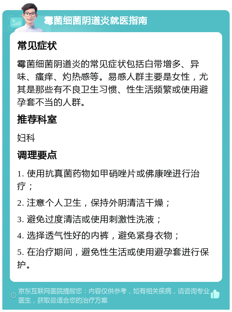 霉菌细菌阴道炎就医指南 常见症状 霉菌细菌阴道炎的常见症状包括白带增多、异味、瘙痒、灼热感等。易感人群主要是女性，尤其是那些有不良卫生习惯、性生活频繁或使用避孕套不当的人群。 推荐科室 妇科 调理要点 1. 使用抗真菌药物如甲硝唑片或佛康唑进行治疗； 2. 注意个人卫生，保持外阴清洁干燥； 3. 避免过度清洁或使用刺激性洗液； 4. 选择透气性好的内裤，避免紧身衣物； 5. 在治疗期间，避免性生活或使用避孕套进行保护。