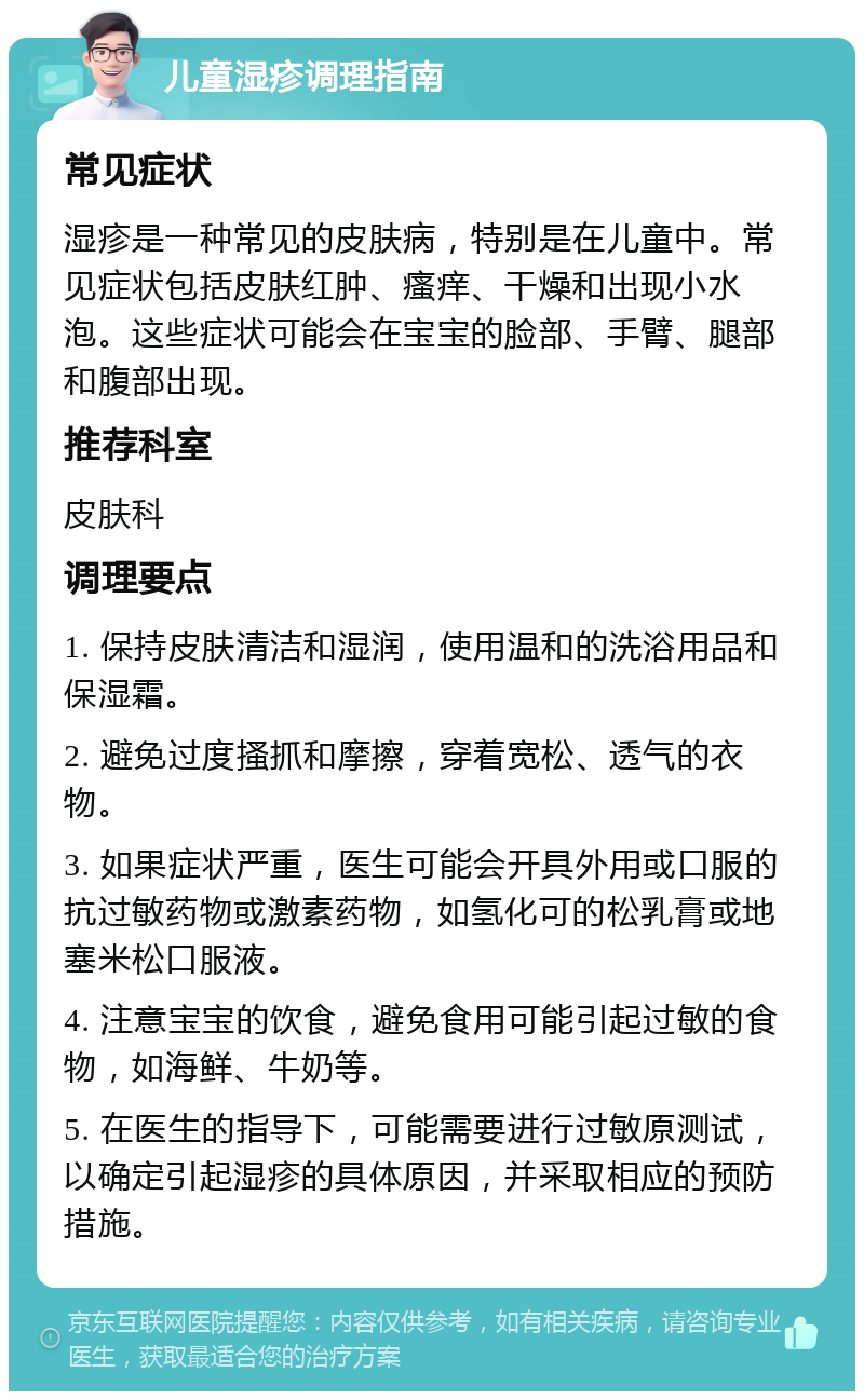 儿童湿疹调理指南 常见症状 湿疹是一种常见的皮肤病，特别是在儿童中。常见症状包括皮肤红肿、瘙痒、干燥和出现小水泡。这些症状可能会在宝宝的脸部、手臂、腿部和腹部出现。 推荐科室 皮肤科 调理要点 1. 保持皮肤清洁和湿润，使用温和的洗浴用品和保湿霜。 2. 避免过度搔抓和摩擦，穿着宽松、透气的衣物。 3. 如果症状严重，医生可能会开具外用或口服的抗过敏药物或激素药物，如氢化可的松乳膏或地塞米松口服液。 4. 注意宝宝的饮食，避免食用可能引起过敏的食物，如海鲜、牛奶等。 5. 在医生的指导下，可能需要进行过敏原测试，以确定引起湿疹的具体原因，并采取相应的预防措施。